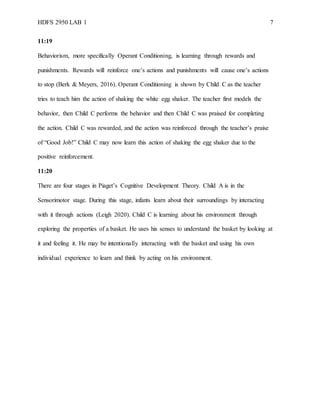 HDFS 2950 LAB 1 7
11:19
Behaviorism, more specifically Operant Conditioning, is learning through rewards and
punishments. Rewards will reinforce one’s actions and punishments will cause one’s actions
to stop (Berk & Meyers, 2016). Operant Conditioning is shown by Child C as the teacher
tries to teach him the action of shaking the white egg shaker. The teacher first models the
behavior, then Child C performs the behavior and then Child C was praised for completing
the action. Child C was rewarded, and the action was reinforced through the teacher’s praise
of “Good Job!” Child C may now learn this action of shaking the egg shaker due to the
positive reinforcement.
11:20
There are four stages in Piaget’s Cognitive Development Theory. Child A is in the
Sensorimotor stage. During this stage, infants learn about their surroundings by interacting
with it through actions (Leigh 2020). Child C is learning about his environment through
exploring the properties of a basket. He uses his senses to understand the basket by looking at
it and feeling it. He may be intentionally interacting with the basket and using his own
individual experience to learn and think by acting on his environment.
 