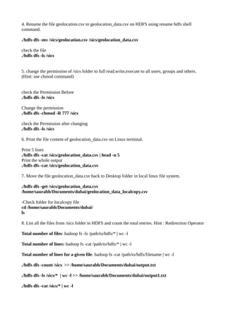 4. Rename the file geolocation.csv to geolocation_data.csv on HDFS using rename hdfs shell
command.
./hdfs dfs -mv /sics/geolocation.csv /sics/geolocation_data.csv
check the file
./hdfs dfs -ls /sics
5. change the permission of /sics folder to full read,write,execute to all users, groups and others.
(Hint: use chmod command)
check the Permission Before
./hdfs dfs -ls /sics
Change the permission
./hdfs dfs -chmod -R 777 /sics
check the Permission after changing
./hdfs dfs -ls /sics
6. Print the file content of geolocation_data.csv on Linux terminal.
Print 5 lines
./hdfs dfs -cat /sics/geolocation_data.csv | head -n 5
Print the whole output
./hdfs dfs -cat /sics/geolocation_data.csv
7. Move the file geolocation_data.csv back to Desktop folder in local linux file system.
./hdfs dfs -get /sics/geolocation_data.csv
/home/saurabh/Documents/dubai/geolocation_data_localcopy.csv
-Check folder for localcopy file
cd /home/saurabh/Documents/dubai/
ls
8. List all the files from /sics folder in HDFS and count the total entries. Hint : Redirection Operator
Total number of files: hadoop fs -ls /path/to/hdfs/* | wc -l
Total number of lines: hadoop fs -cat /path/to/hdfs/* | wc -l
Total number of lines for a given file: hadoop fs -cat /path/to/hdfs/filename | wc -l
./hdfs dfs -count /sics >> /home/saurabh/Documents/dubai/output.txt
./hdfs dfs -ls /sics/* | wc -l >> /home/saurabh/Documents/dubai/output1.txt
./hdfs dfs -cat /sics/* | wc -l
 