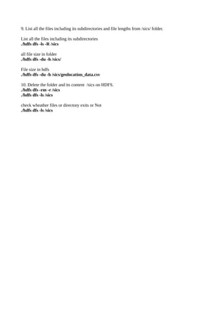 9. List all the files including its subdirectories and file lengths from /sics/ folder.
List all the files including its subdirectories
./hdfs dfs -ls -R /sics
all file size in folder
./hdfs dfs -du -h /sics/
File size in hdfs
./hdfs dfs -du -h /sics/geolocation_data.csv
10. Delete the folder and its content /sics on HDFS.
./hdfs dfs -rm -r /sics
./hdfs dfs -ls /sics
check wheather files or directory exits or Not
./hdfs dfs -ls /sics
 