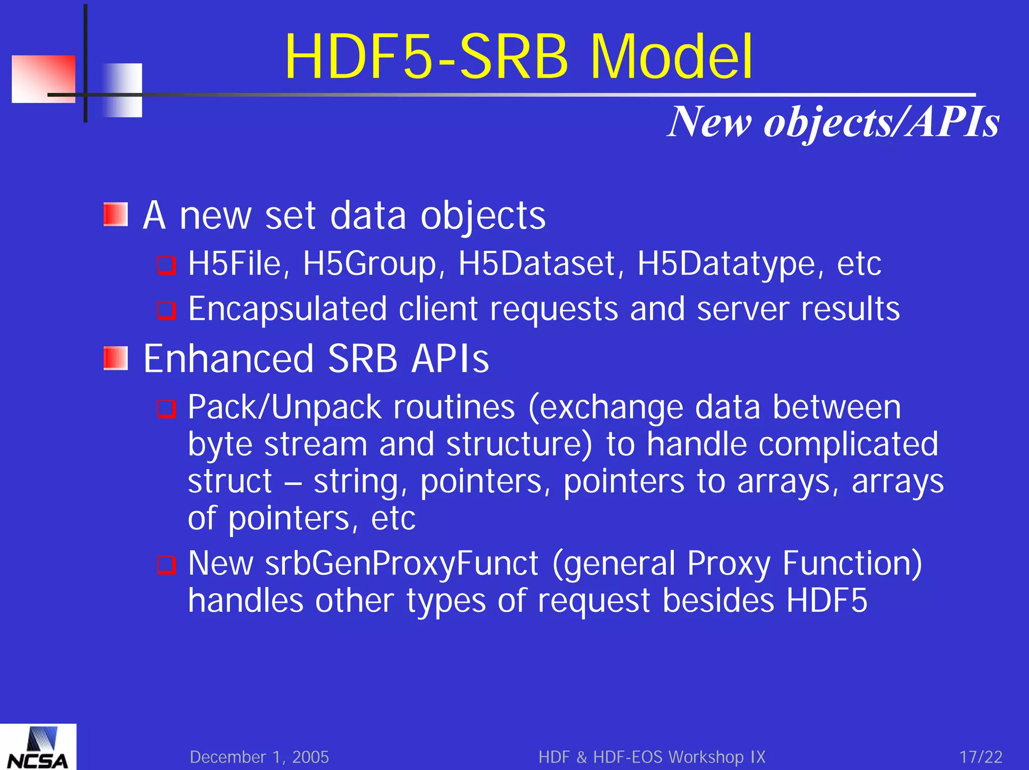 HDF5-SRB Model
New objects/APIs
A new set data objects
H5File, H5Group, H5Dataset, H5Datatype, etc
Encapsulated client requests and server results

Enhanced SRB APIs
Pack/Unpack routines (exchange data between
byte stream and structure) to handle complicated
struct – string, pointers, pointers to arrays, arrays
of pointers, etc
New srbGenProxyFunct (general Proxy Function)
handles other types of request besides HDF5

December 1, 2005

HDF & HDF-EOS Workshop IX

17/22

 