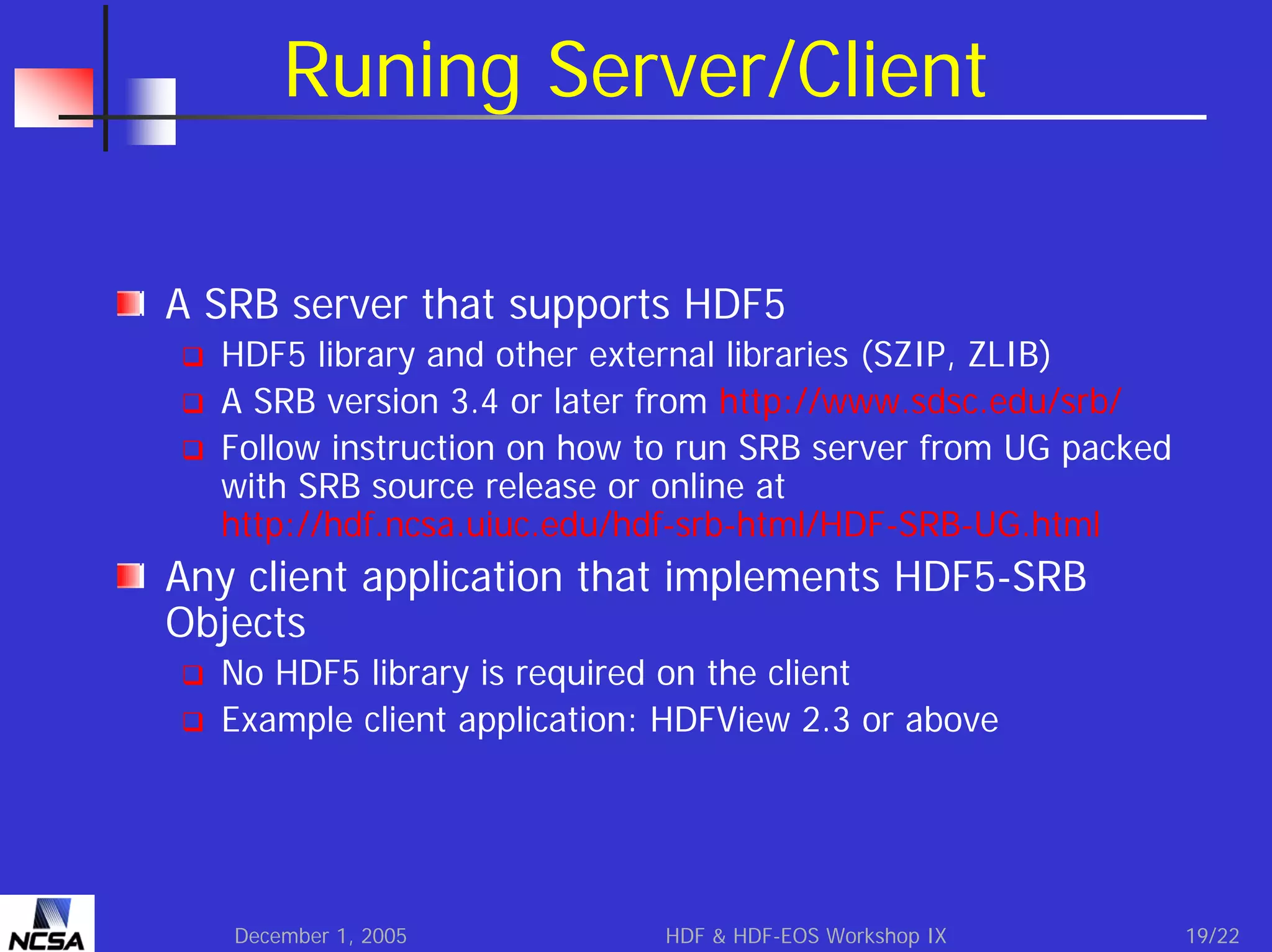 Runing Server/Client
A SRB server that supports HDF5
HDF5 library and other external libraries (SZIP, ZLIB)
A SRB version 3.4 or later from http://www.sdsc.edu/srb/
Follow instruction on how to run SRB server from UG packed
with SRB source release or online at
http://hdf.ncsa.uiuc.edu/hdf-srb-html/HDF-SRB-UG.html

Any client application that implements HDF5-SRB
Objects
No HDF5 library is required on the client
Example client application: HDFView 2.3 or above

December 1, 2005

HDF & HDF-EOS Workshop IX

19/22

 