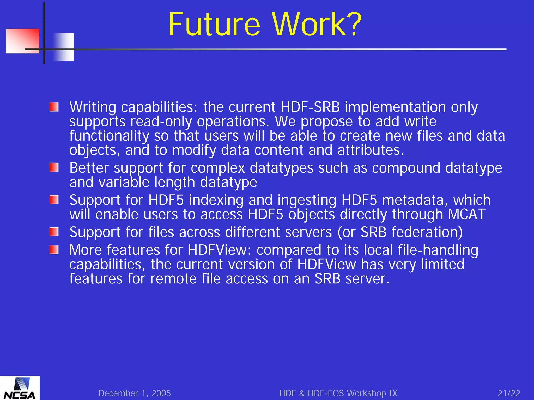 Future Work?
Writing capabilities: the current HDF-SRB implementation only
supports read-only operations. We propose to add write
functionality so that users will be able to create new files and data
objects, and to modify data content and attributes.
Better support for complex datatypes such as compound datatype
and variable length datatype
Support for HDF5 indexing and ingesting HDF5 metadata, which
will enable users to access HDF5 objects directly through MCAT
Support for files across different servers (or SRB federation)
More features for HDFView: compared to its local file-handling
capabilities, the current version of HDFView has very limited
features for remote file access on an SRB server.

December 1, 2005

HDF & HDF-EOS Workshop IX

21/22

 