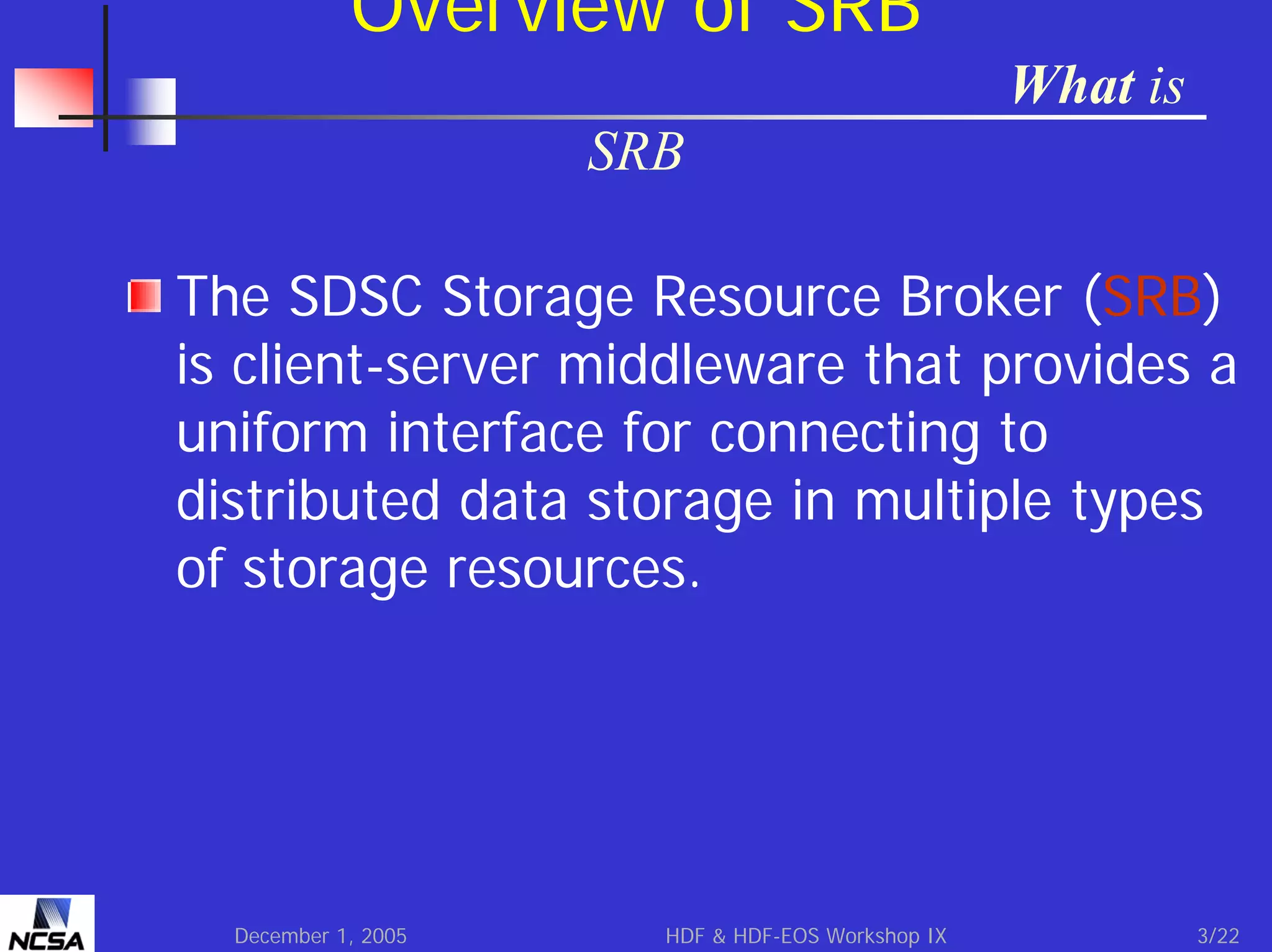 Overview of SRB
What is
SRB
The SDSC Storage Resource Broker (SRB)
is client-server middleware that provides a
uniform interface for connecting to
distributed data storage in multiple types
of storage resources.

December 1, 2005

HDF & HDF-EOS Workshop IX

3/22

 