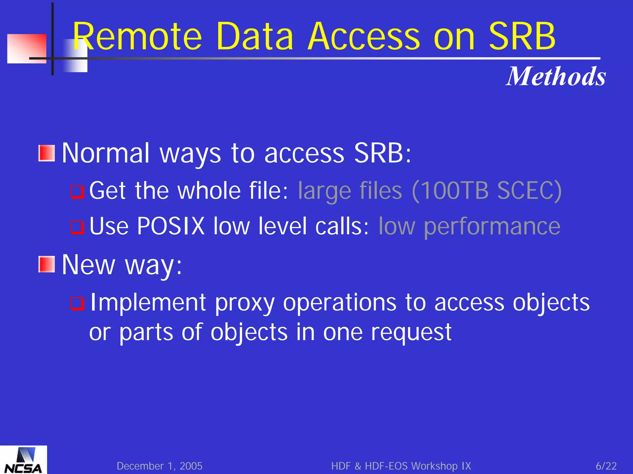 Remote Data Access on SRB
Methods
Normal ways to access SRB:
Get the whole file: large files (100TB SCEC)
Use POSIX low level calls: low performance

New way:
Implement proxy operations to access objects
or parts of objects in one request

December 1, 2005

HDF & HDF-EOS Workshop IX

6/22

 