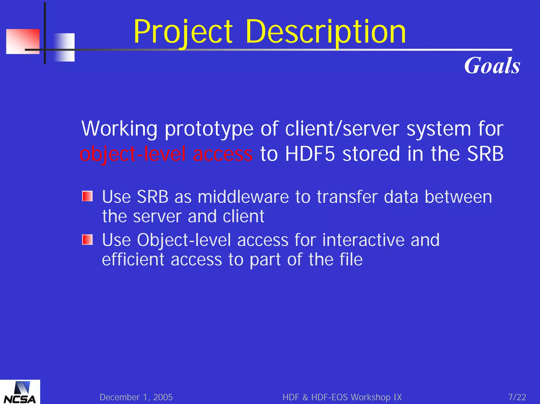 Project Description
Goals
Working prototype of client/server system for
object-level access to HDF5 stored in the SRB
Use SRB as middleware to transfer data between
the server and client
Use Object-level access for interactive and
efficient access to part of the file

December 1, 2005

HDF & HDF-EOS Workshop IX

7/22

 