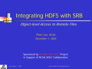 Integrating HDF5 with SRB
Object-level Access to Remote Files
Peter Cao, NCSA
December 1, 2005

Sponsored by NLADR, NFS PACI Project
in Support of NCSA-SDSC Collaboration

December 1, 2005

HDF & HDF-EOS Workshop IX

 