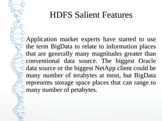 HDFS Salient Features
Application market experts have started to use
the term BigData to relate to information places
that are generally many magnitudes greater than
conventional data source. The biggest Oracle
data source or the biggest NetApp client could be
many number of terabytes at most, but BigData
represents storage space places that can range to
many number of petabytes.
 