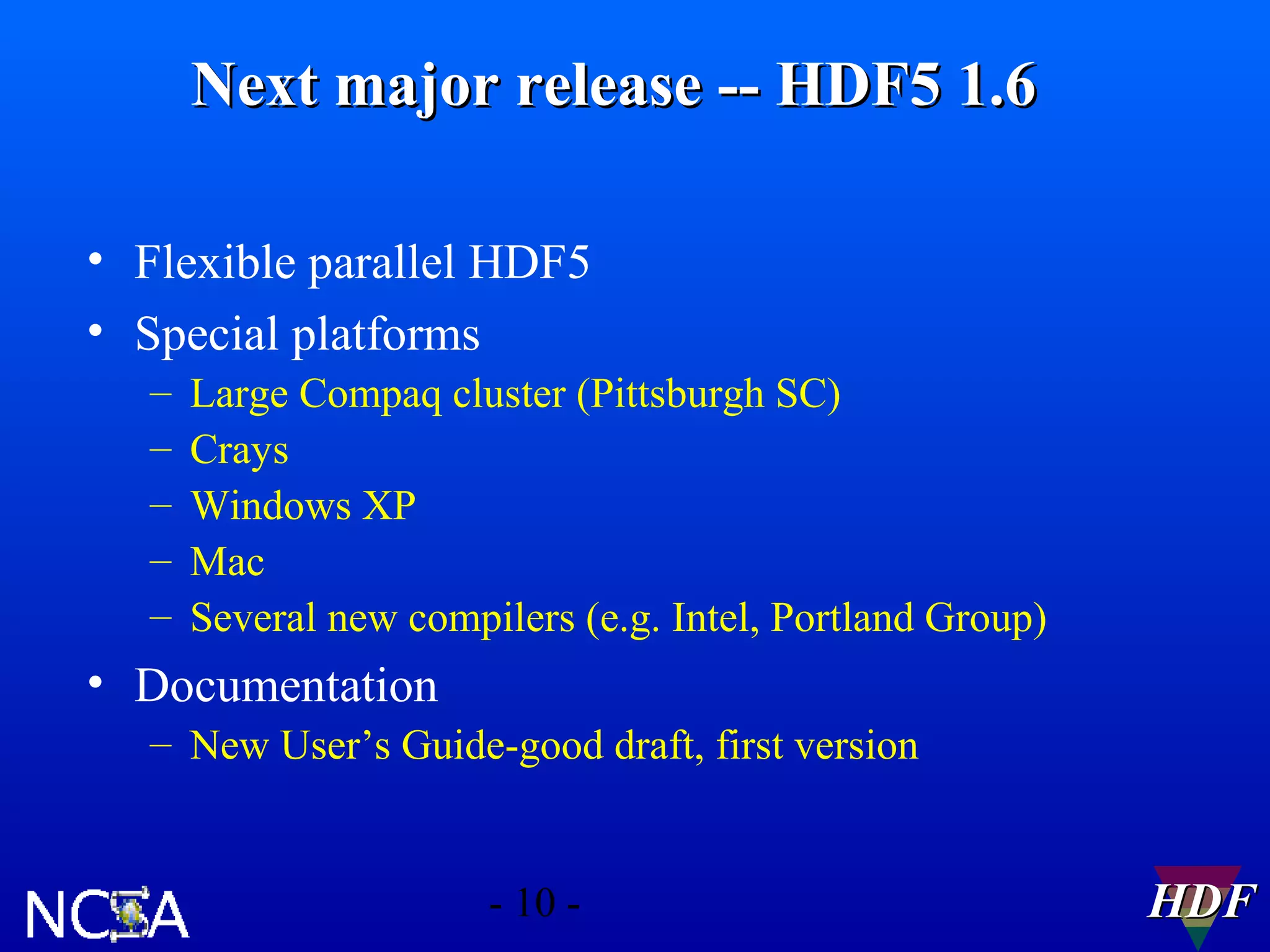 Next major release -- HDF5 1.6
• Flexible parallel HDF5
• Special platforms
–
–
–
–
–

Large Compaq cluster (Pittsburgh SC)
Crays
Windows XP
Mac
Several new compilers (e.g. Intel, Portland Group)

• Documentation
– New User’s Guide-good draft, first version

- 10 -

HDF

 