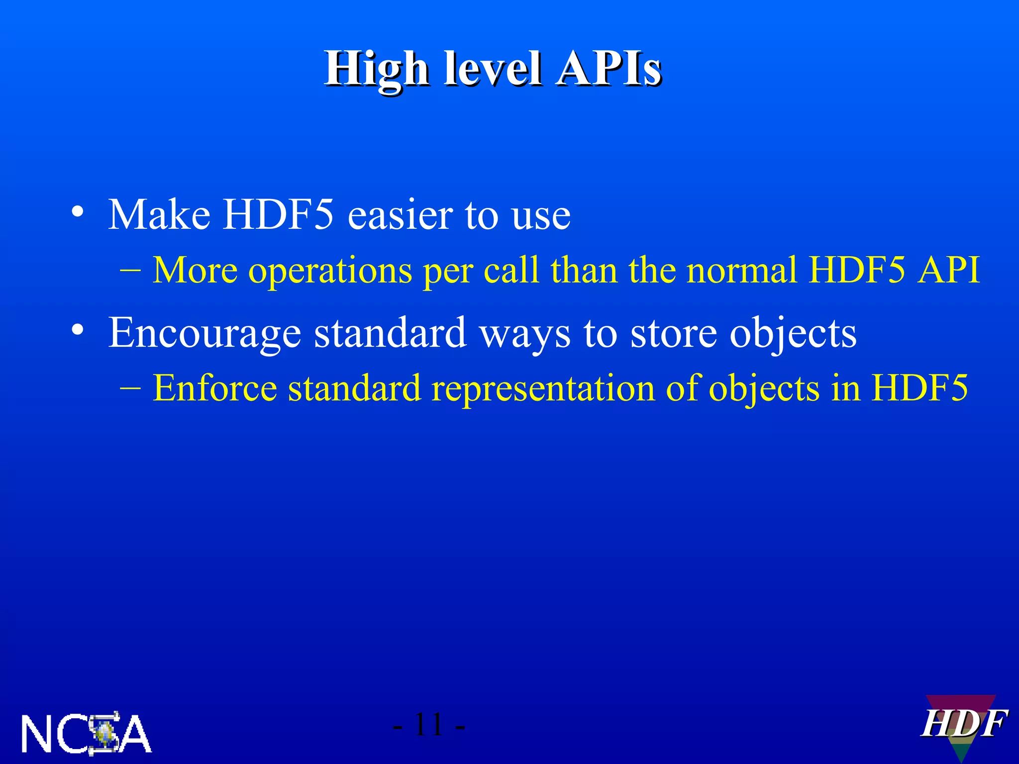 High level APIs
• Make HDF5 easier to use
– More operations per call than the normal HDF5 API

• Encourage standard ways to store objects
– Enforce standard representation of objects in HDF5

- 11 -

HDF

 