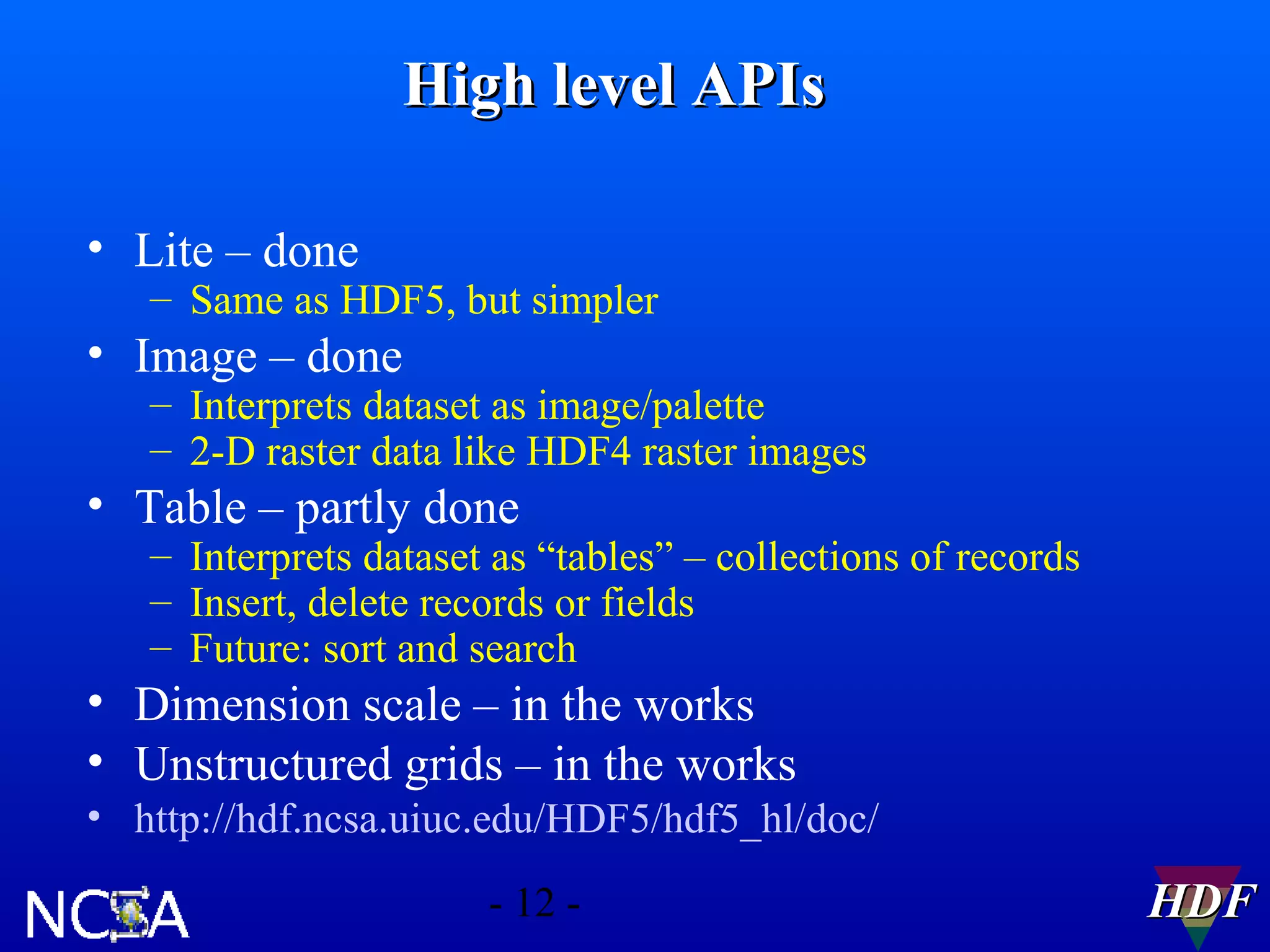 High level APIs
• Lite – done

– Same as HDF5, but simpler

• Image – done

– Interprets dataset as image/palette
– 2-D raster data like HDF4 raster images

• Table – partly done

– Interprets dataset as “tables” – collections of records
– Insert, delete records or fields
– Future: sort and search

• Dimension scale – in the works
• Unstructured grids – in the works
• http://hdf.ncsa.uiuc.edu/HDF5/hdf5_hl/doc/
- 12 -

HDF

 