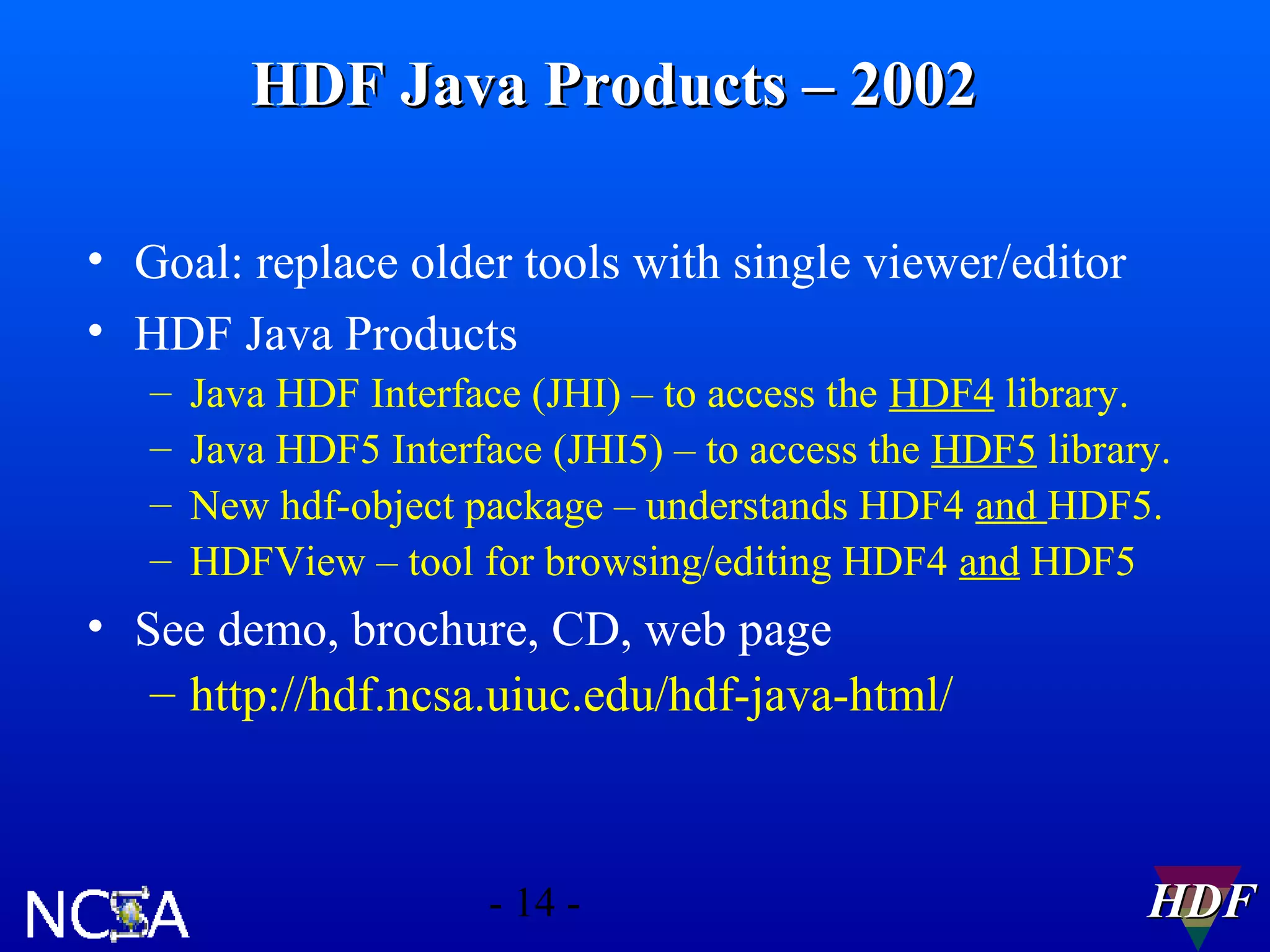 HDF Java Products – 2002
• Goal: replace older tools with single viewer/editor
• HDF Java Products
–
–
–
–

Java HDF Interface (JHI) – to access the HDF4 library.
Java HDF5 Interface (JHI5) – to access the HDF5 library.
New hdf-object package – understands HDF4 and HDF5.
HDFView – tool for browsing/editing HDF4 and HDF5

• See demo, brochure, CD, web page
– http://hdf.ncsa.uiuc.edu/hdf-java-html/

- 14 -

HDF

 