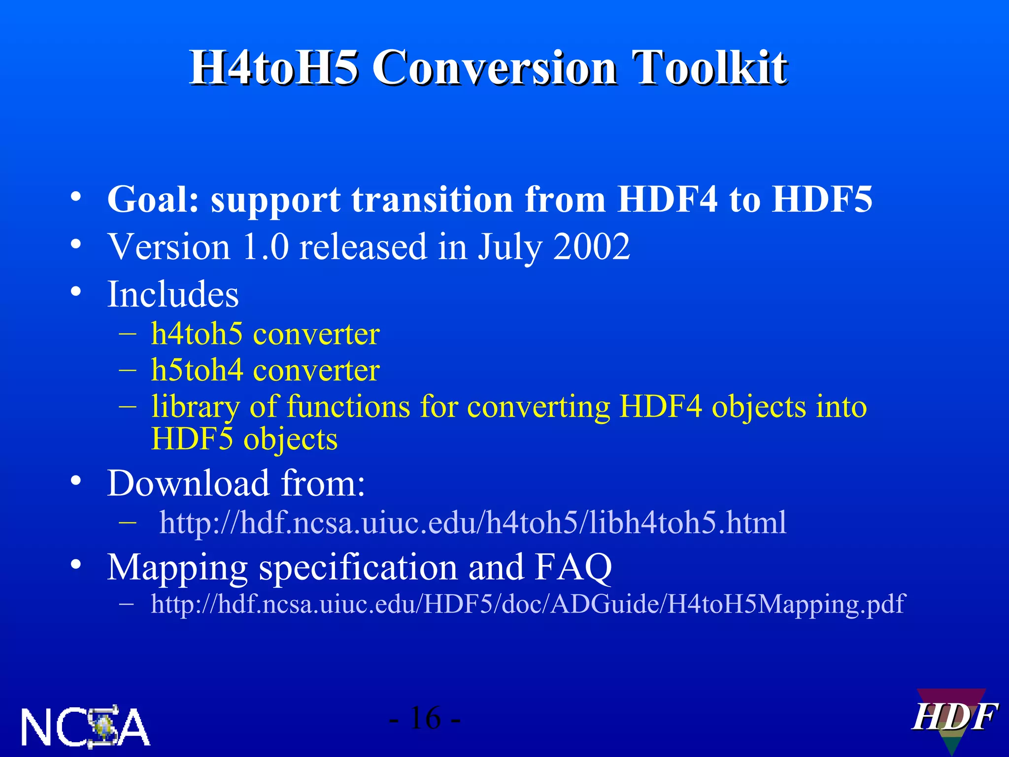 H4toH5 Conversion Toolkit
• Goal: support transition from HDF4 to HDF5
• Version 1.0 released in July 2002
• Includes
– h4toh5 converter
– h5toh4 converter
– library of functions for converting HDF4 objects into
HDF5 objects

• Download from:

– http://hdf.ncsa.uiuc.edu/h4toh5/libh4toh5.html

• Mapping specification and FAQ

– http://hdf.ncsa.uiuc.edu/HDF5/doc/ADGuide/H4toH5Mapping.pdf

- 16 -

HDF

 