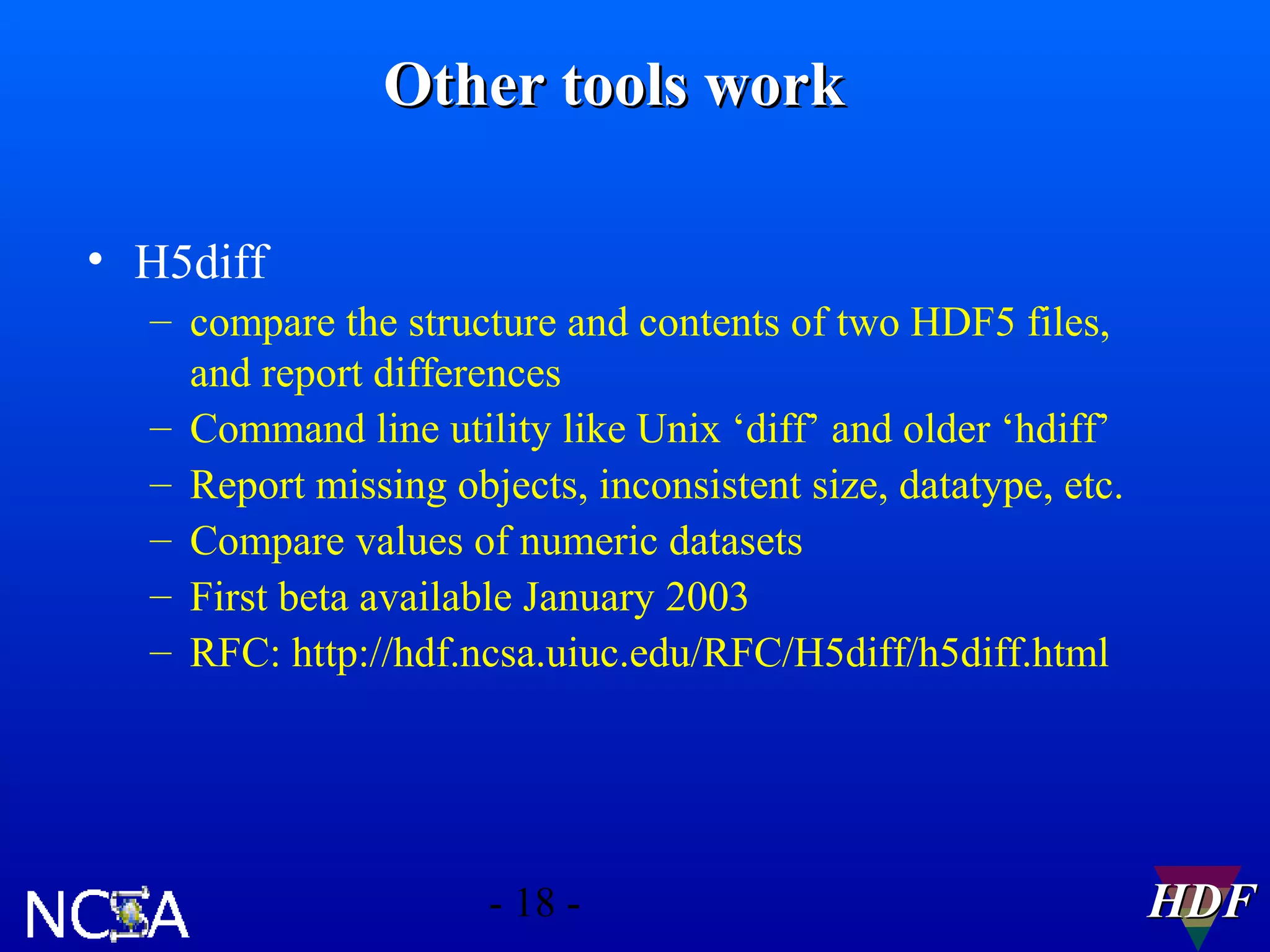 Other tools work
• H5diff
– compare the structure and contents of two HDF5 files,
and report differences
– Command line utility like Unix ‘diff’ and older ‘hdiff’
– Report missing objects, inconsistent size, datatype, etc.
– Compare values of numeric datasets
– First beta available January 2003
– RFC: http://hdf.ncsa.uiuc.edu/RFC/H5diff/h5diff.html

- 18 -

HDF

 