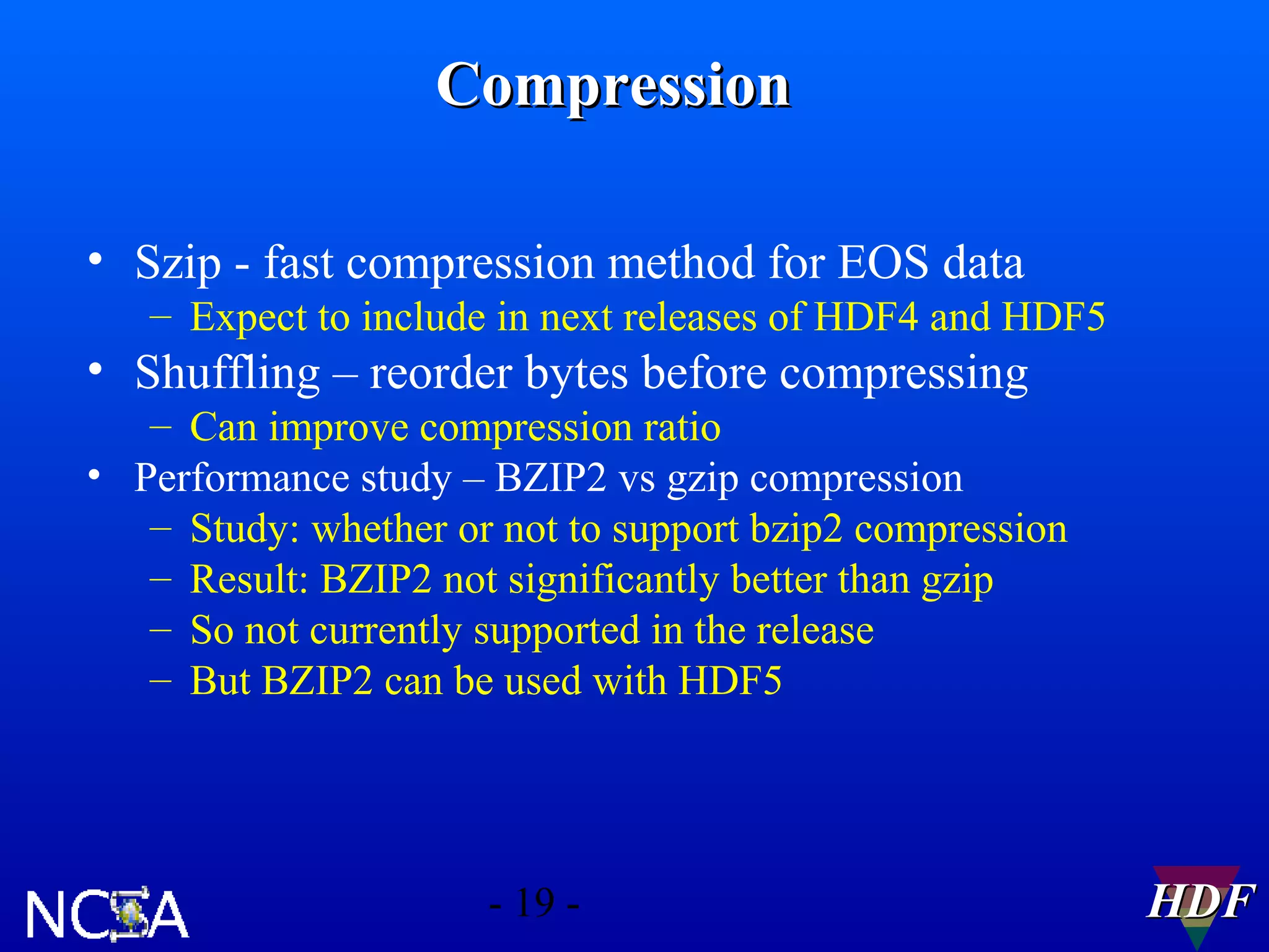 Compression
• Szip - fast compression method for EOS data
– Expect to include in next releases of HDF4 and HDF5

• Shuffling – reorder bytes before compressing
– Can improve compression ratio
• Performance study – BZIP2 vs gzip compression
– Study: whether or not to support bzip2 compression
– Result: BZIP2 not significantly better than gzip
– So not currently supported in the release
– But BZIP2 can be used with HDF5

- 19 -

HDF

 