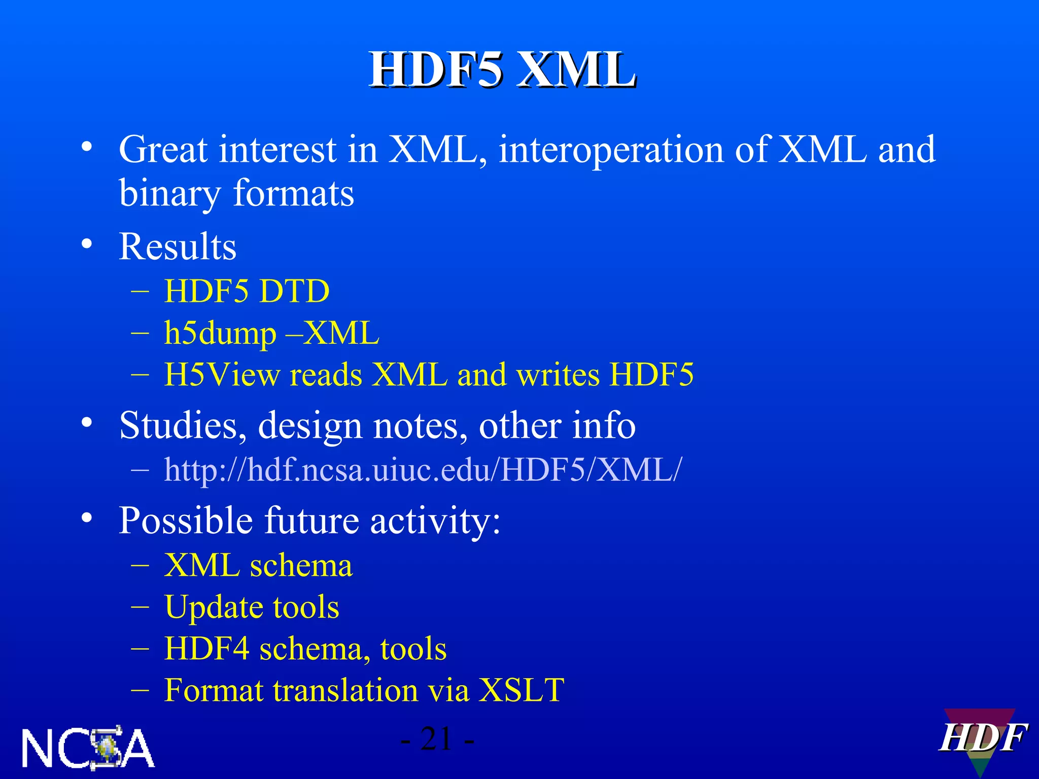 HDF5 XML
• Great interest in XML, interoperation of XML and
binary formats
• Results
– HDF5 DTD
– h5dump –XML
– H5View reads XML and writes HDF5

• Studies, design notes, other info
– http://hdf.ncsa.uiuc.edu/HDF5/XML/

• Possible future activity:
–
–
–
–

XML schema
Update tools
HDF4 schema, tools
Format translation via XSLT
- 21 -

HDF

 