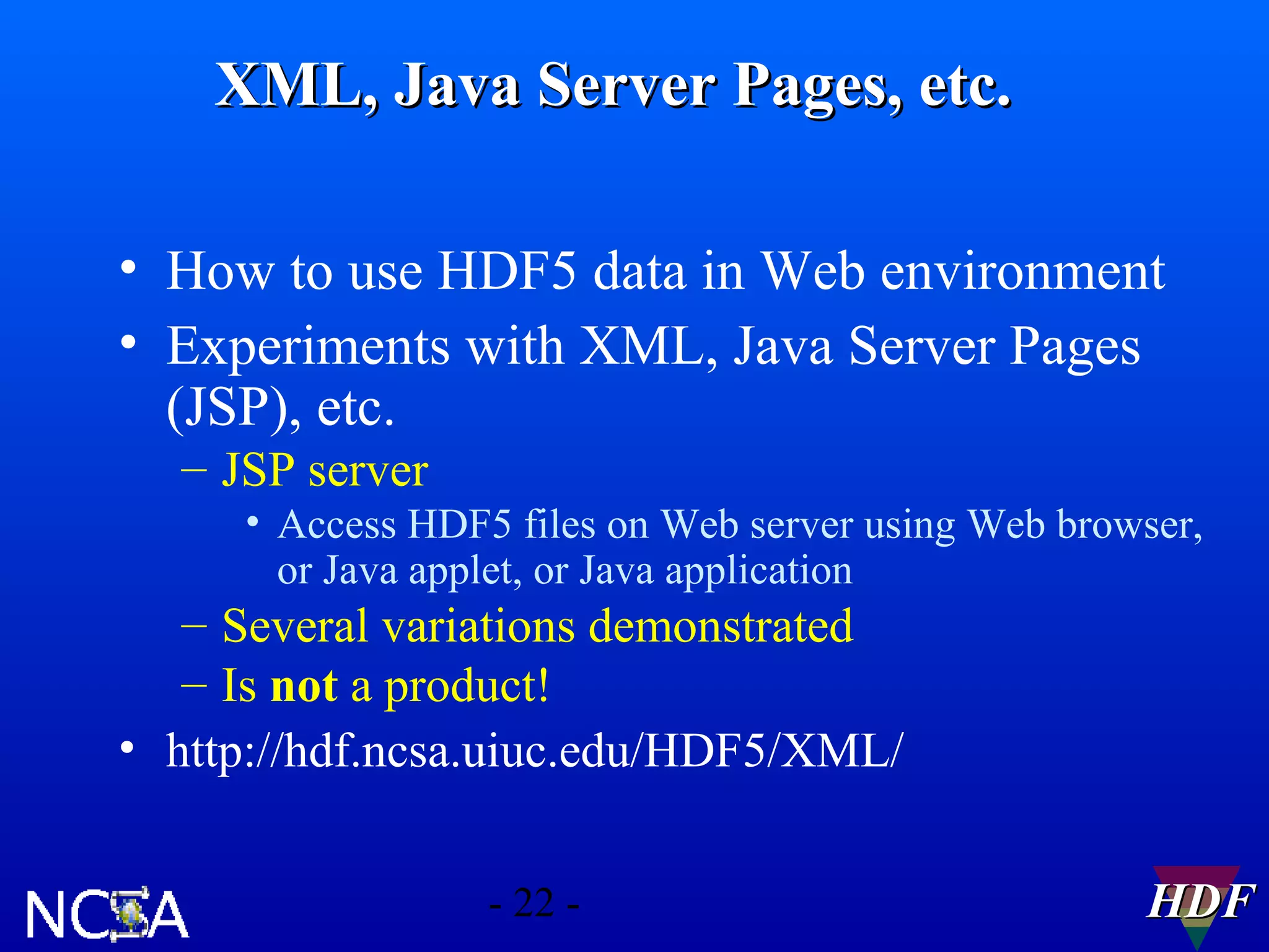 XML, Java Server Pages, etc.
• How to use HDF5 data in Web environment
• Experiments with XML, Java Server Pages
(JSP), etc.
– JSP server
• Access HDF5 files on Web server using Web browser,
or Java applet, or Java application

– Several variations demonstrated
– Is not a product!
• http://hdf.ncsa.uiuc.edu/HDF5/XML/
- 22 -

HDF

 