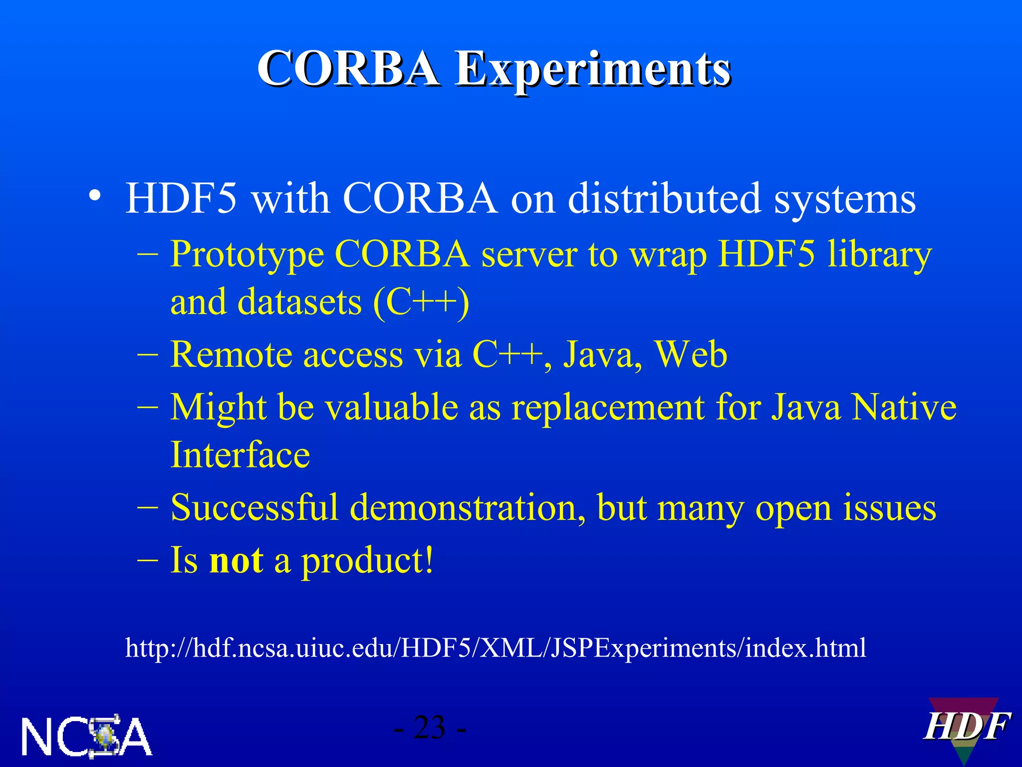 CORBA Experiments
• HDF5 with CORBA on distributed systems
– Prototype CORBA server to wrap HDF5 library
and datasets (C++)
– Remote access via C++, Java, Web
– Might be valuable as replacement for Java Native
Interface
– Successful demonstration, but many open issues
– Is not a product!
http://hdf.ncsa.uiuc.edu/HDF5/XML/JSPExperiments/index.html

- 23 -

HDF

 