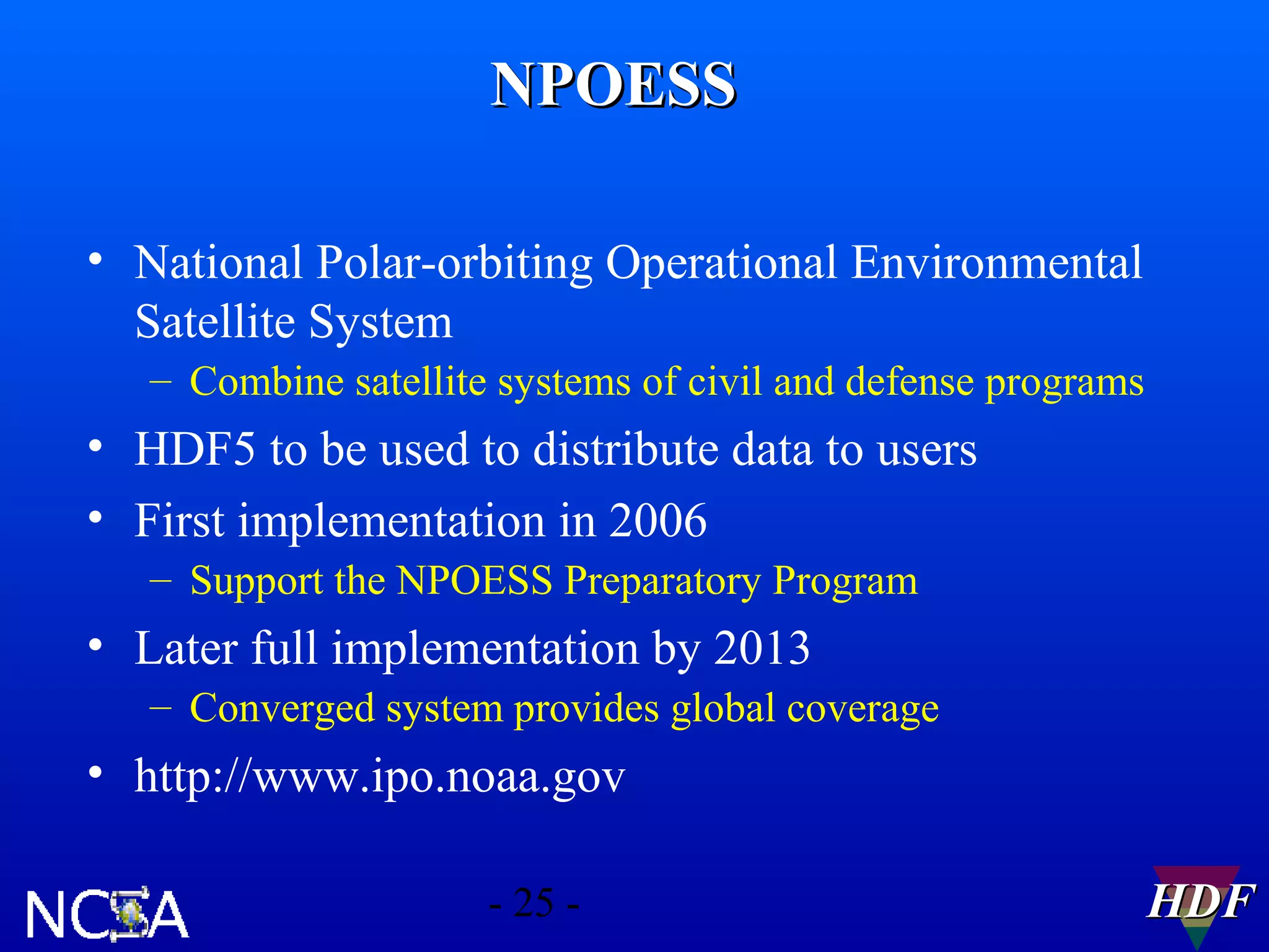 NPOESS
• National Polar-orbiting Operational Environmental
Satellite System
– Combine satellite systems of civil and defense programs

• HDF5 to be used to distribute data to users
• First implementation in 2006
– Support the NPOESS Preparatory Program

• Later full implementation by 2013
– Converged system provides global coverage

• http://www.ipo.noaa.gov
- 25 -

HDF

 