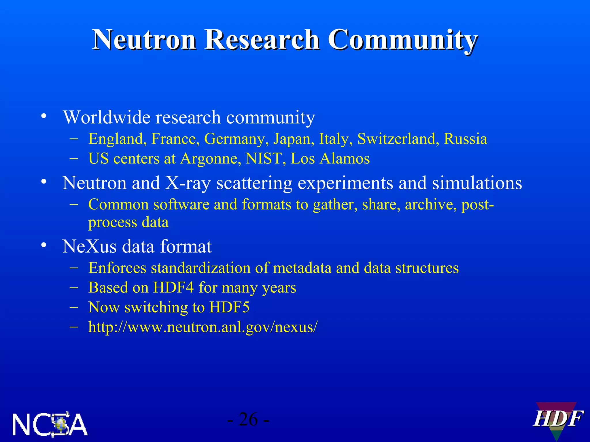 Neutron Research Community
• Worldwide research community
– England, France, Germany, Japan, Italy, Switzerland, Russia
– US centers at Argonne, NIST, Los Alamos

• Neutron and X-ray scattering experiments and simulations
– Common software and formats to gather, share, archive, postprocess data

• NeXus data format
–
–
–
–

Enforces standardization of metadata and data structures
Based on HDF4 for many years
Now switching to HDF5
http://www.neutron.anl.gov/nexus/

- 26 -

HDF

 