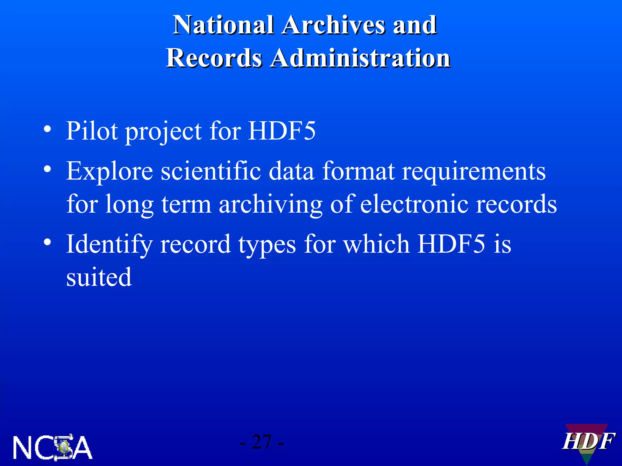 National Archives and
Records Administration
• Pilot project for HDF5
• Explore scientific data format requirements
for long term archiving of electronic records
• Identify record types for which HDF5 is
suited

- 27 -

HDF

 