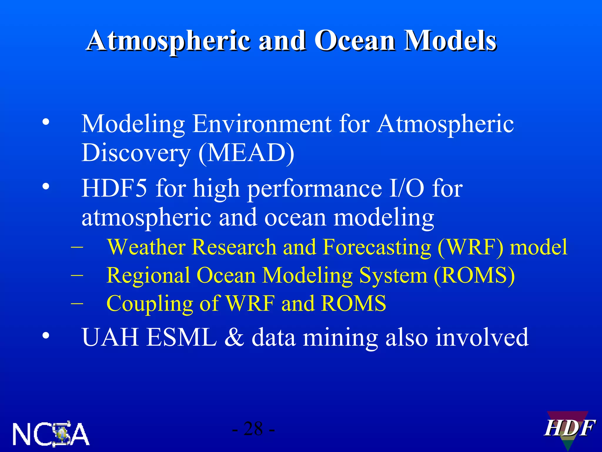 Atmospheric and Ocean Models
•
•

Modeling Environment for Atmospheric
Discovery (MEAD)
HDF5 for high performance I/O for
atmospheric and ocean modeling
– Weather Research and Forecasting (WRF) model
– Regional Ocean Modeling System (ROMS)
– Coupling of WRF and ROMS

•

UAH ESML & data mining also involved
- 28 -

HDF

 