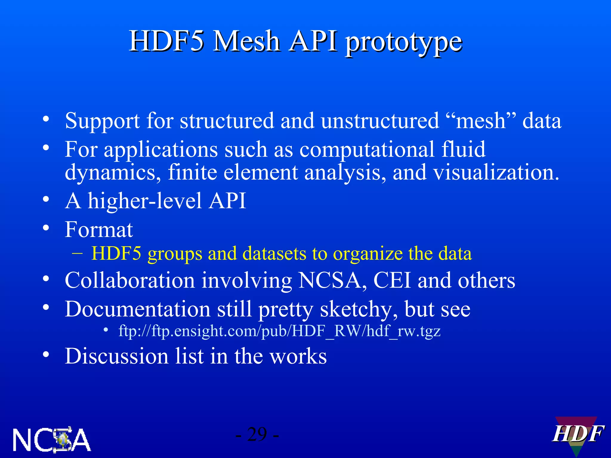 HDF5 Mesh API prototype
• Support for structured and unstructured “mesh” data
• For applications such as computational fluid
dynamics, finite element analysis, and visualization.
• A higher-level API
• Format
– HDF5 groups and datasets to organize the data

• Collaboration involving NCSA, CEI and others
• Documentation still pretty sketchy, but see
• ftp://ftp.ensight.com/pub/HDF_RW/hdf_rw.tgz

• Discussion list in the works
- 29 -

HDF

 