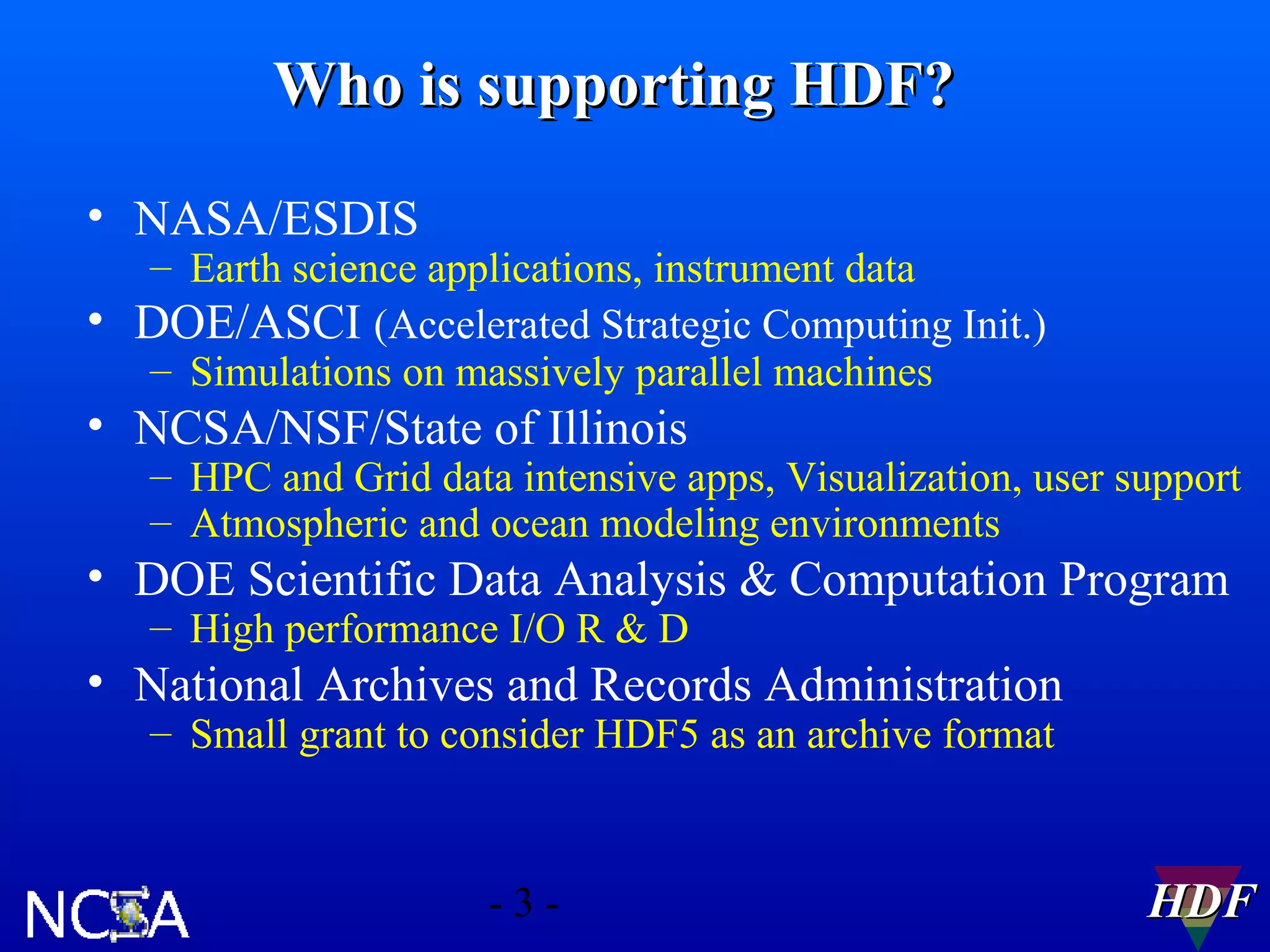 Who is supporting HDF?
• NASA/ESDIS

– Earth science applications, instrument data
• DOE/ASCI (Accelerated Strategic Computing Init.)
– Simulations on massively parallel machines

• NCSA/NSF/State of Illinois

– HPC and Grid data intensive apps, Visualization, user support
– Atmospheric and ocean modeling environments

• DOE Scientific Data Analysis & Computation Program
– High performance I/O R & D

• National Archives and Records Administration
– Small grant to consider HDF5 as an archive format

-3-

HDF

 