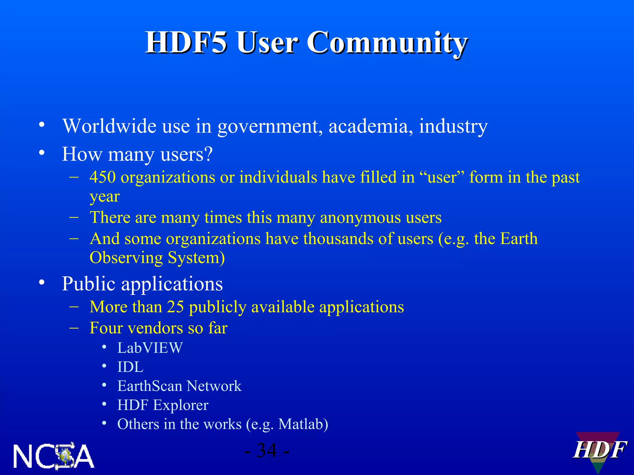 HDF5 User Community
• Worldwide use in government, academia, industry
• How many users?
– 450 organizations or individuals have filled in “user” form in the past
year
– There are many times this many anonymous users
– And some organizations have thousands of users (e.g. the Earth
Observing System)

• Public applications
– More than 25 publicly available applications
– Four vendors so far
•
•
•
•
•

LabVIEW
IDL
EarthScan Network
HDF Explorer
Others in the works (e.g. Matlab)

- 34 -

HDF

 
