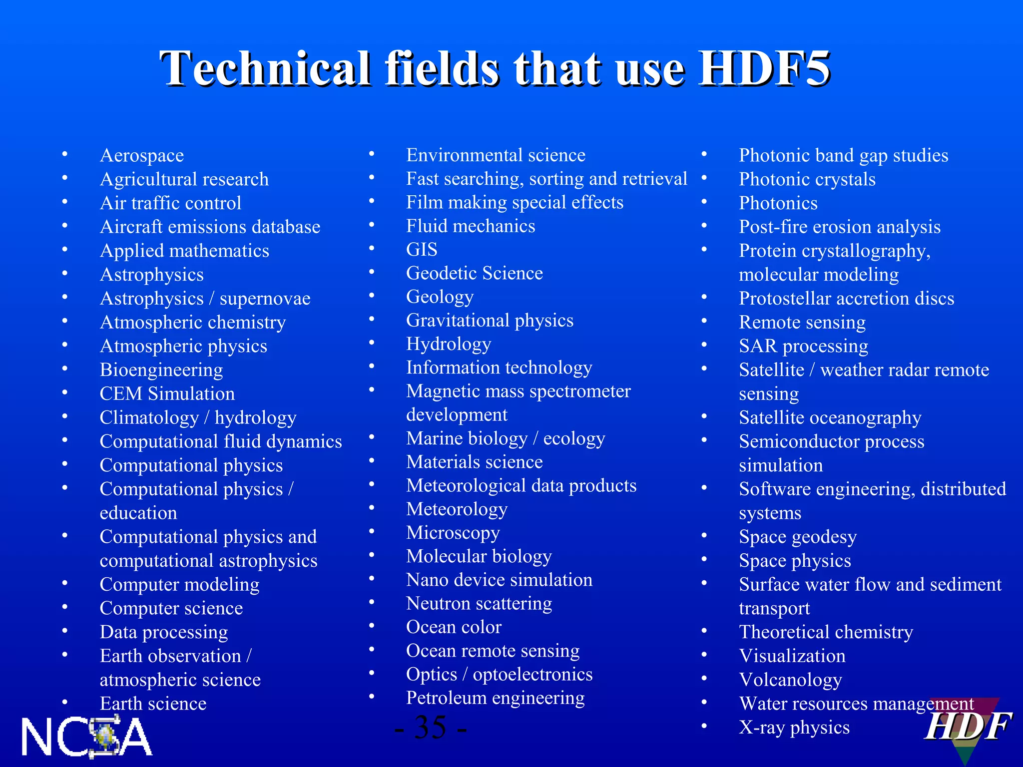 Technical fields that use HDF5
•
•
•
•
•
•
•
•
•
•
•
•
•
•
•
•
•
•
•
•
•

Aerospace
Agricultural research
Air traffic control
Aircraft emissions database
Applied mathematics
Astrophysics
Astrophysics / supernovae
Atmospheric chemistry
Atmospheric physics
Bioengineering
CEM Simulation
Climatology / hydrology
Computational fluid dynamics
Computational physics
Computational physics /
education
Computational physics and
computational astrophysics
Computer modeling
Computer science
Data processing
Earth observation /
atmospheric science
Earth science

•
•
•
•
•
•
•
•
•
•
•
•
•
•
•
•
•
•
•
•
•
•
•

Environmental science
Fast searching, sorting and retrieval
Film making special effects
Fluid mechanics
GIS
Geodetic Science
Geology
Gravitational physics
Hydrology
Information technology
Magnetic mass spectrometer
development
Marine biology / ecology
Materials science
Meteorological data products
Meteorology
Microscopy
Molecular biology
Nano device simulation
Neutron scattering
Ocean color
Ocean remote sensing
Optics / optoelectronics
Petroleum engineering

- 35 -

•
•
•
•
•
•
•
•
•
•
•
•
•
•
•
•
•
•
•
•

Photonic band gap studies
Photonic crystals
Photonics
Post-fire erosion analysis
Protein crystallography,
molecular modeling
Protostellar accretion discs
Remote sensing
SAR processing
Satellite / weather radar remote
sensing
Satellite oceanography
Semiconductor process
simulation
Software engineering, distributed
systems
Space geodesy
Space physics
Surface water flow and sediment
transport
Theoretical chemistry
Visualization
Volcanology
Water resources management
X-ray physics

HDF

 