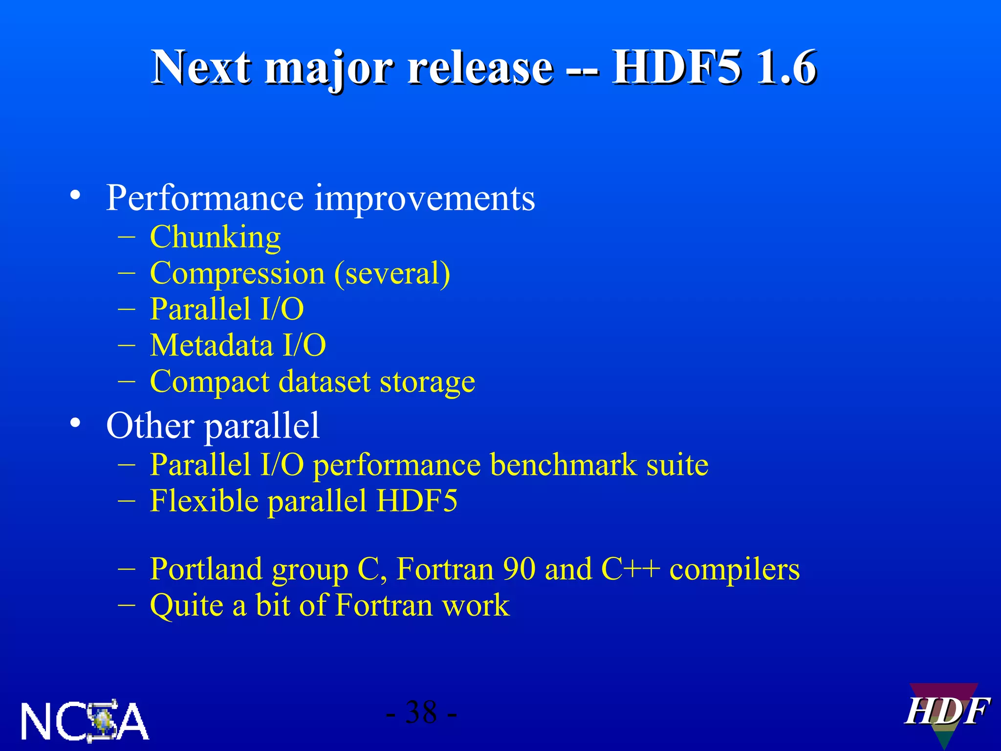Next major release -- HDF5 1.6
• Performance improvements
–
–
–
–
–

Chunking
Compression (several)
Parallel I/O
Metadata I/O
Compact dataset storage

• Other parallel

– Parallel I/O performance benchmark suite
– Flexible parallel HDF5
– Portland group C, Fortran 90 and C++ compilers
– Quite a bit of Fortran work
- 38 -

HDF

 