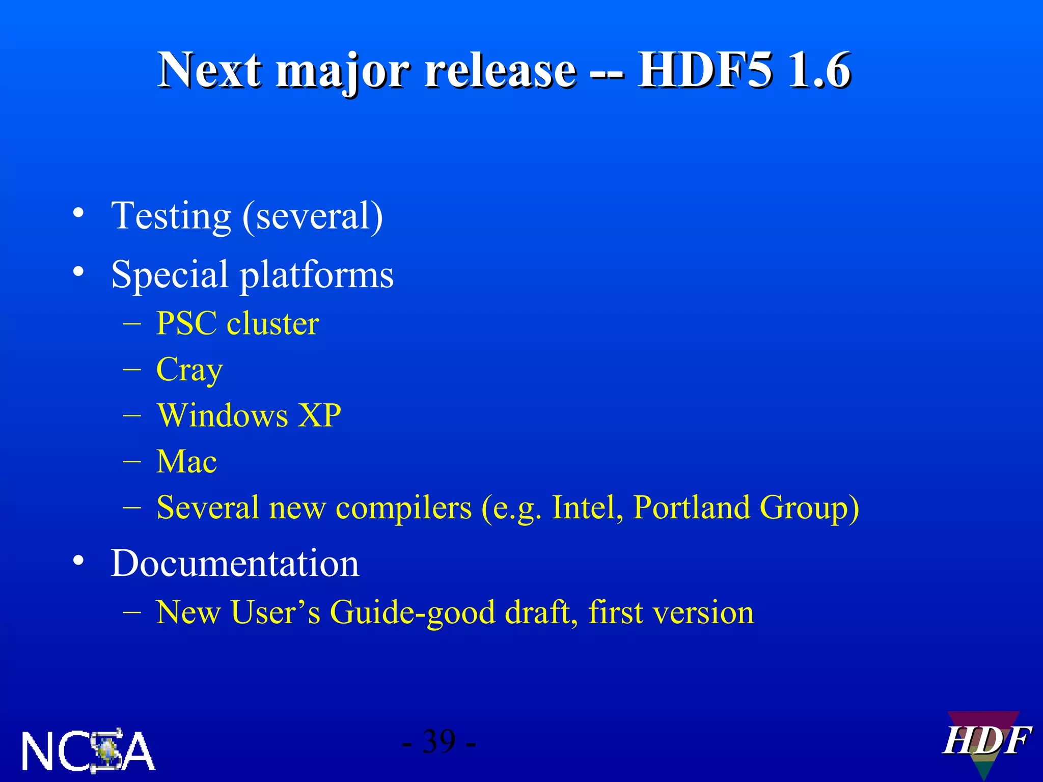 Next major release -- HDF5 1.6
• Testing (several)
• Special platforms
–
–
–
–
–

PSC cluster
Cray
Windows XP
Mac
Several new compilers (e.g. Intel, Portland Group)

• Documentation
– New User’s Guide-good draft, first version

- 39 -

HDF

 