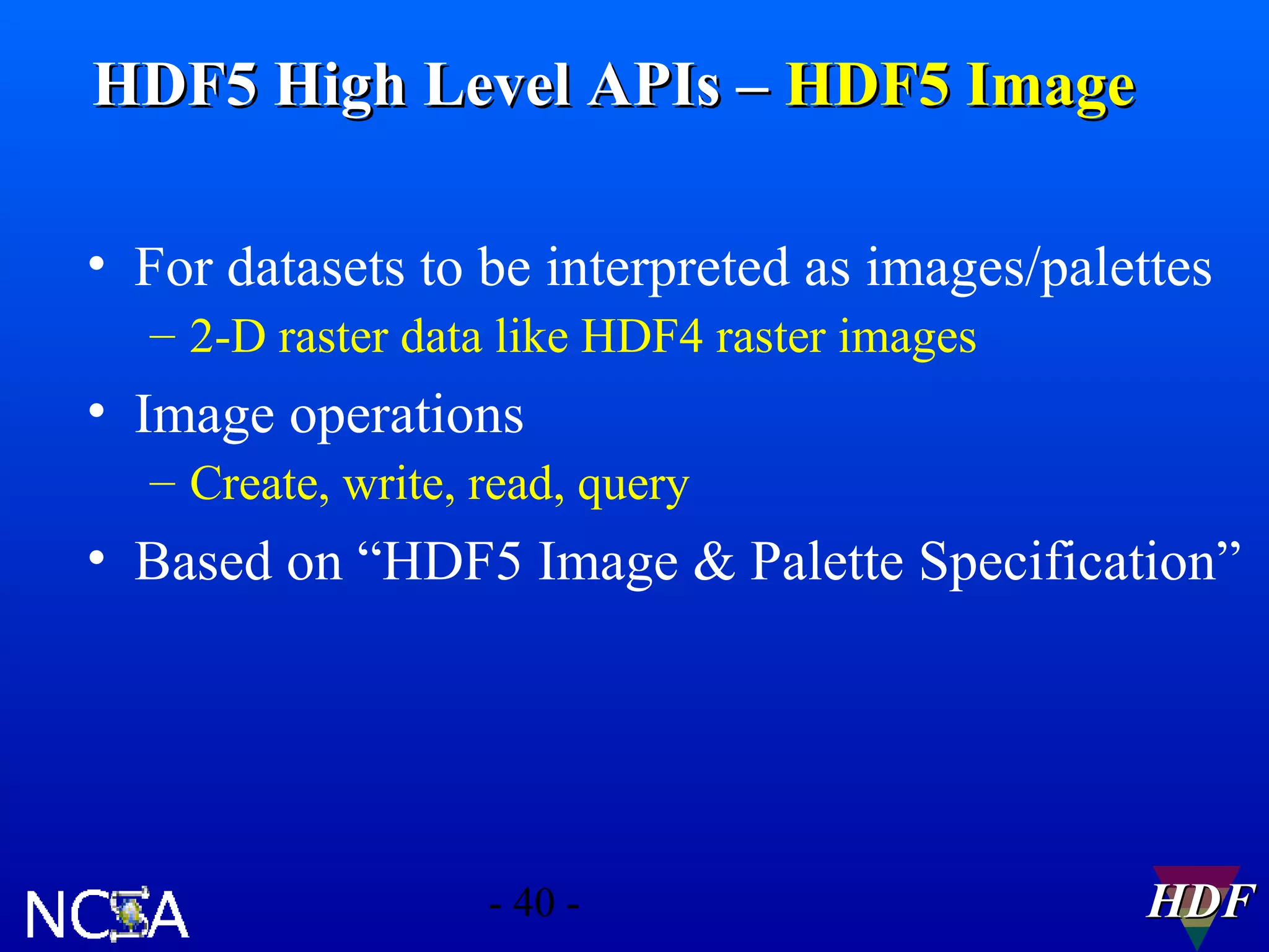 HDF5 High Level APIs – HDF5 Image
• For datasets to be interpreted as images/palettes
– 2-D raster data like HDF4 raster images

• Image operations
– Create, write, read, query

• Based on “HDF5 Image & Palette Specification”

- 40 -

HDF

 