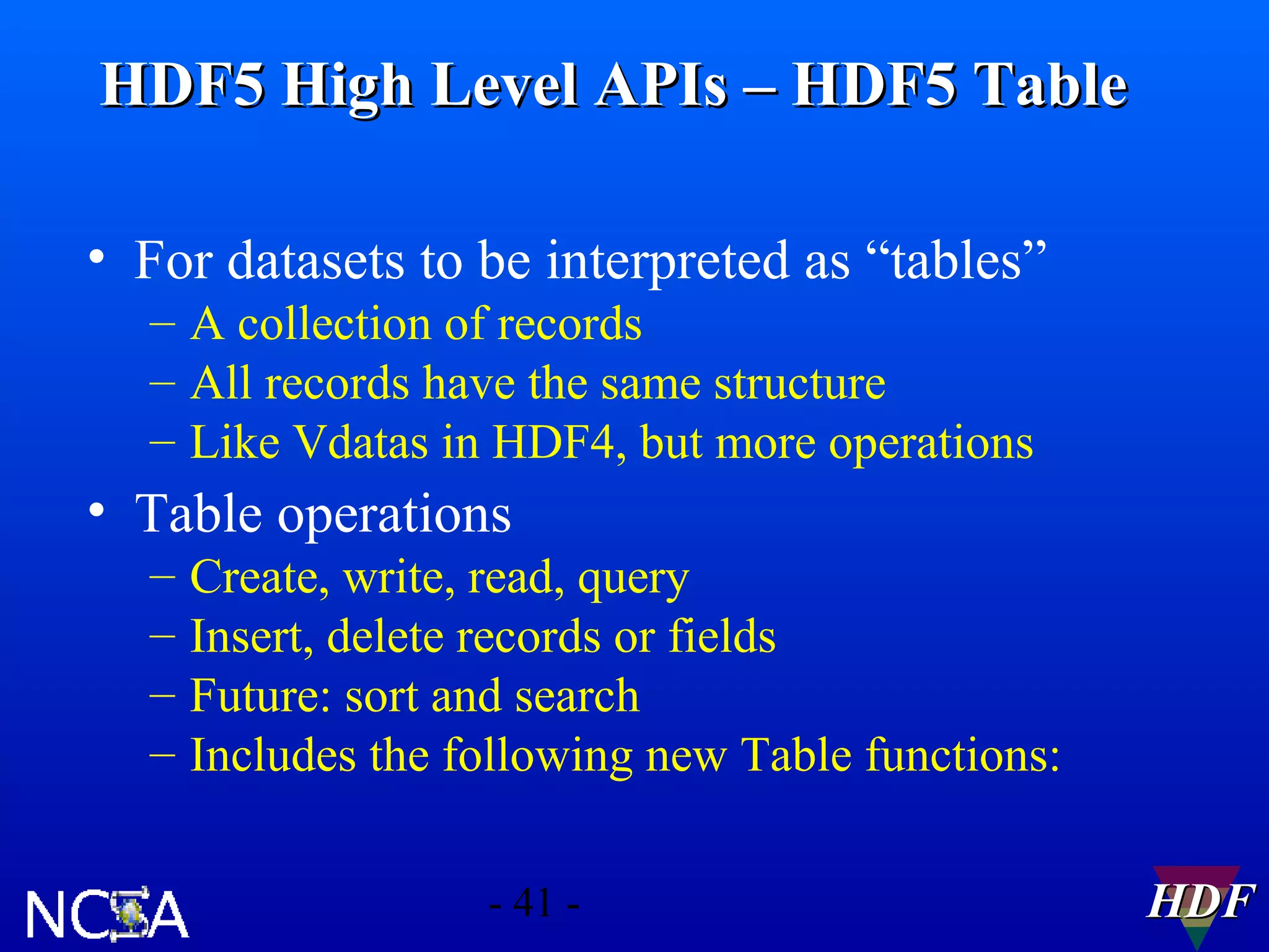 HDF5 High Level APIs – HDF5 Table
• For datasets to be interpreted as “tables”
– A collection of records
– All records have the same structure
– Like Vdatas in HDF4, but more operations

• Table operations
–
–
–
–

Create, write, read, query
Insert, delete records or fields
Future: sort and search
Includes the following new Table functions:
- 41 -

HDF

 