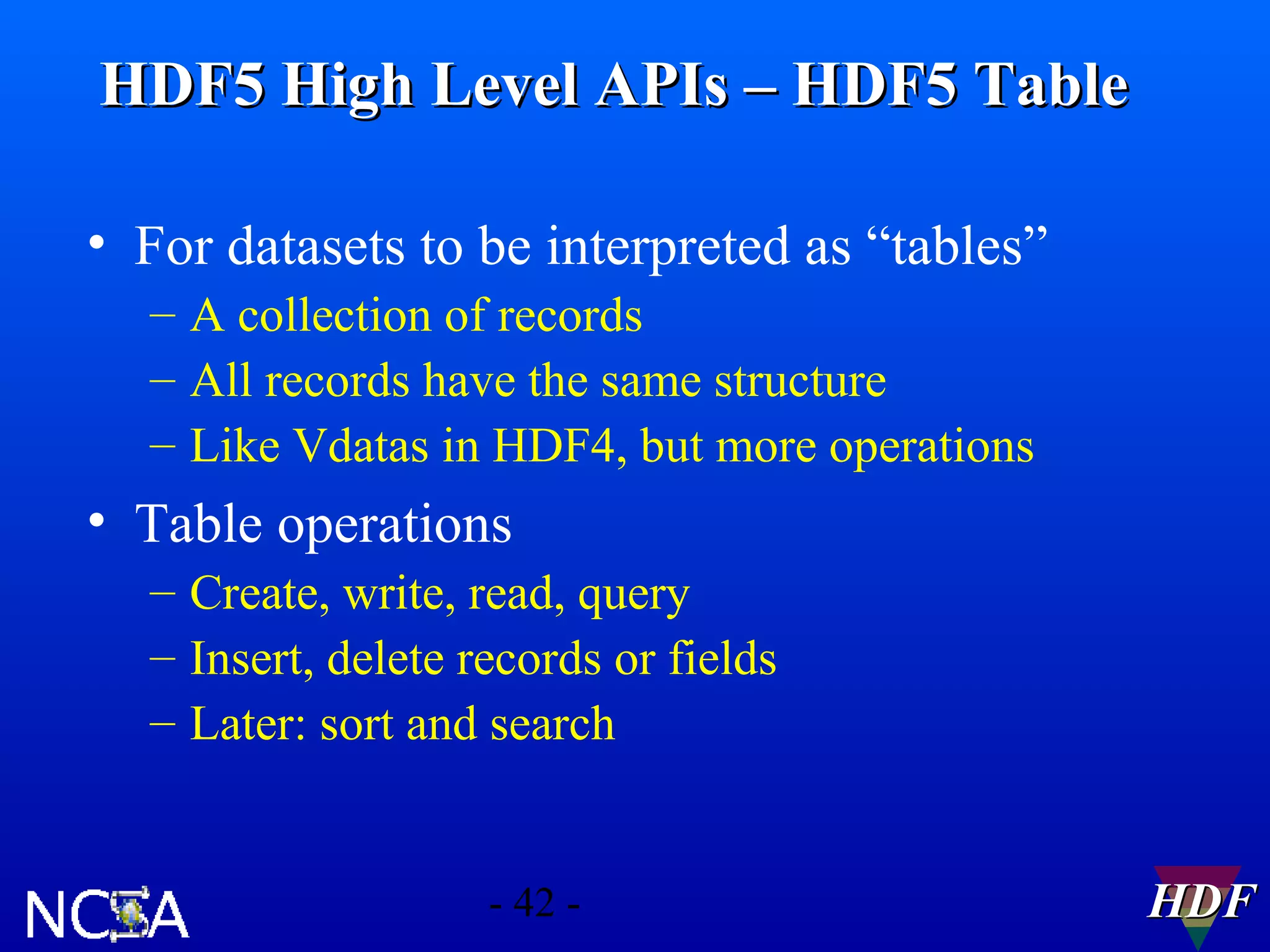 HDF5 High Level APIs – HDF5 Table
• For datasets to be interpreted as “tables”
– A collection of records
– All records have the same structure
– Like Vdatas in HDF4, but more operations

• Table operations
– Create, write, read, query
– Insert, delete records or fields
– Later: sort and search

- 42 -

HDF

 