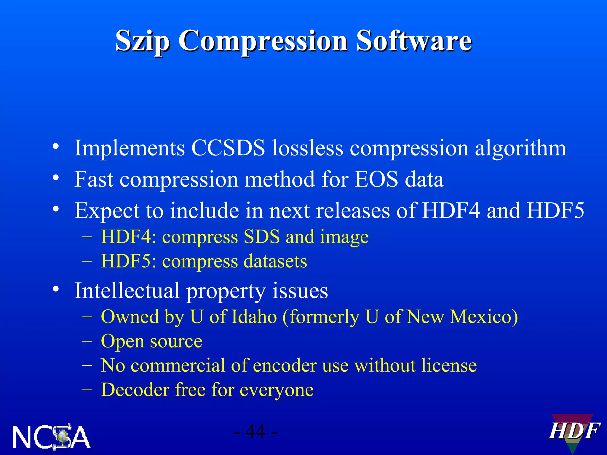 Szip Compression Software
• Implements CCSDS lossless compression algorithm
• Fast compression method for EOS data
• Expect to include in next releases of HDF4 and HDF5
– HDF4: compress SDS and image
– HDF5: compress datasets

• Intellectual property issues
–
–
–
–

Owned by U of Idaho (formerly U of New Mexico)
Open source
No commercial of encoder use without license
Decoder free for everyone
- 44 -

HDF

 