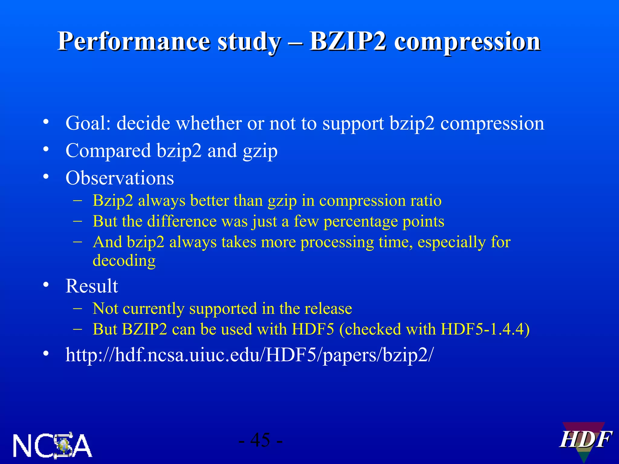 Performance study – BZIP2 compression
• Goal: decide whether or not to support bzip2 compression
• Compared bzip2 and gzip
• Observations
– Bzip2 always better than gzip in compression ratio
– But the difference was just a few percentage points
– And bzip2 always takes more processing time, especially for
decoding

• Result
– Not currently supported in the release
– But BZIP2 can be used with HDF5 (checked with HDF5-1.4.4)

• http://hdf.ncsa.uiuc.edu/HDF5/papers/bzip2/

- 45 -

HDF

 