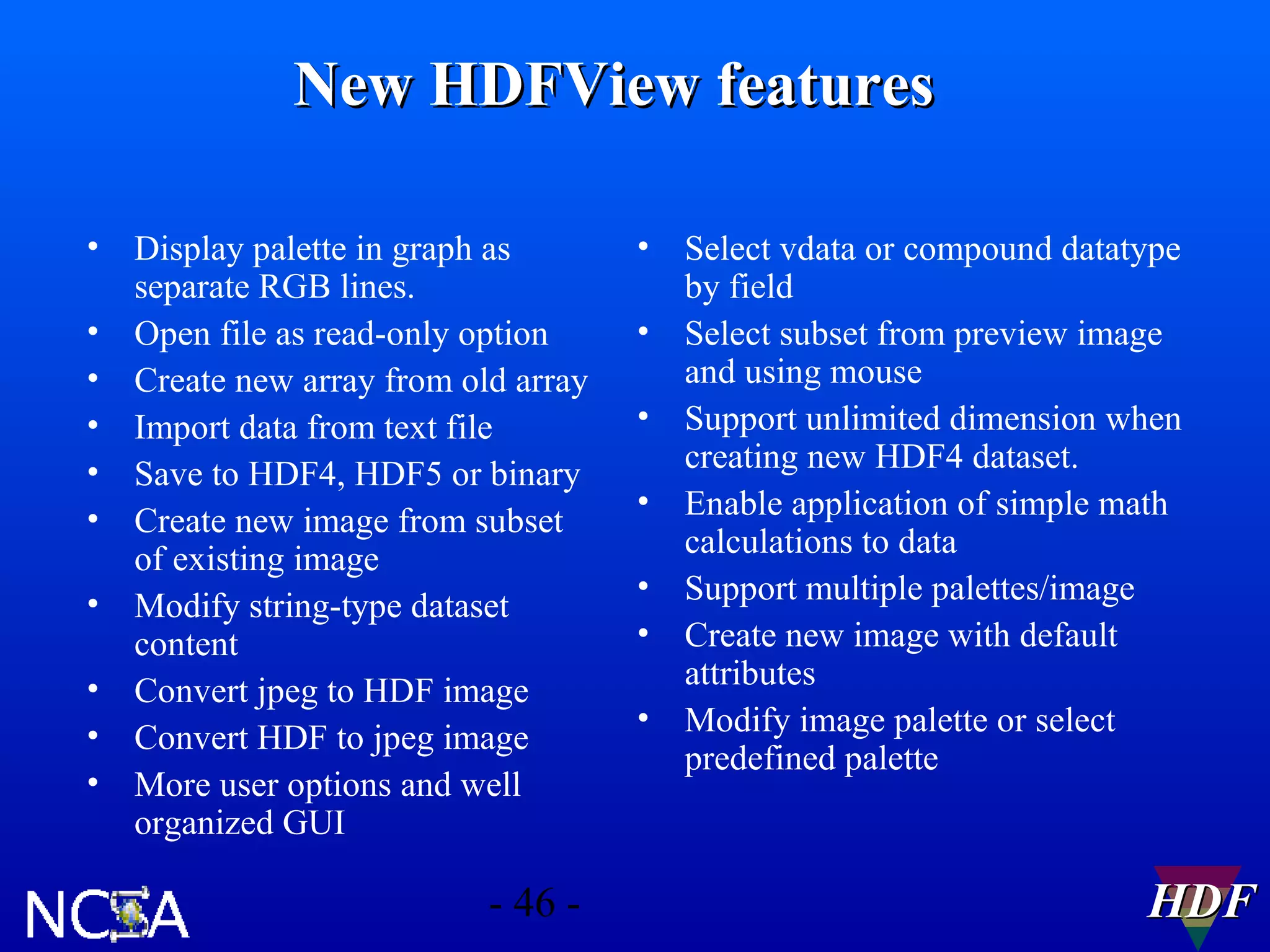New HDFView features
•
•
•
•
•
•
•
•
•
•

Display palette in graph as
separate RGB lines.
Open file as read-only option
Create new array from old array
Import data from text file
Save to HDF4, HDF5 or binary
Create new image from subset
of existing image
Modify string-type dataset
content
Convert jpeg to HDF image
Convert HDF to jpeg image
More user options and well
organized GUI

- 46 -

•
•
•
•
•
•
•

Select vdata or compound datatype
by field
Select subset from preview image
and using mouse
Support unlimited dimension when
creating new HDF4 dataset.
Enable application of simple math
calculations to data
Support multiple palettes/image
Create new image with default
attributes
Modify image palette or select
predefined palette

HDF

 