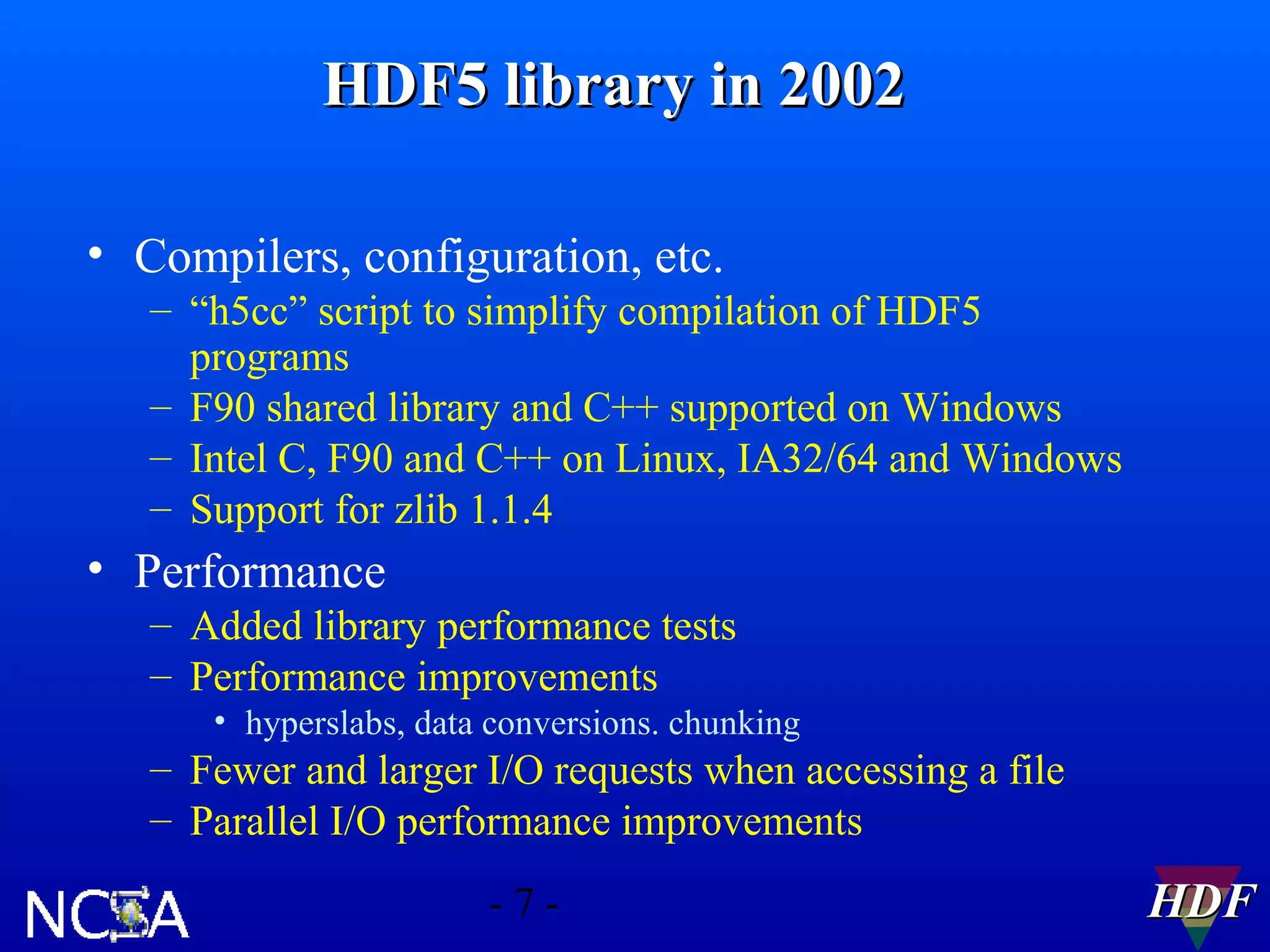 HDF5 library in 2002
• Compilers, configuration, etc.
– “h5cc” script to simplify compilation of HDF5
programs
– F90 shared library and C++ supported on Windows
– Intel C, F90 and C++ on Linux, IA32/64 and Windows
– Support for zlib 1.1.4

• Performance
– Added library performance tests
– Performance improvements
• hyperslabs, data conversions. chunking

– Fewer and larger I/O requests when accessing a file
– Parallel I/O performance improvements
-7-

HDF

 