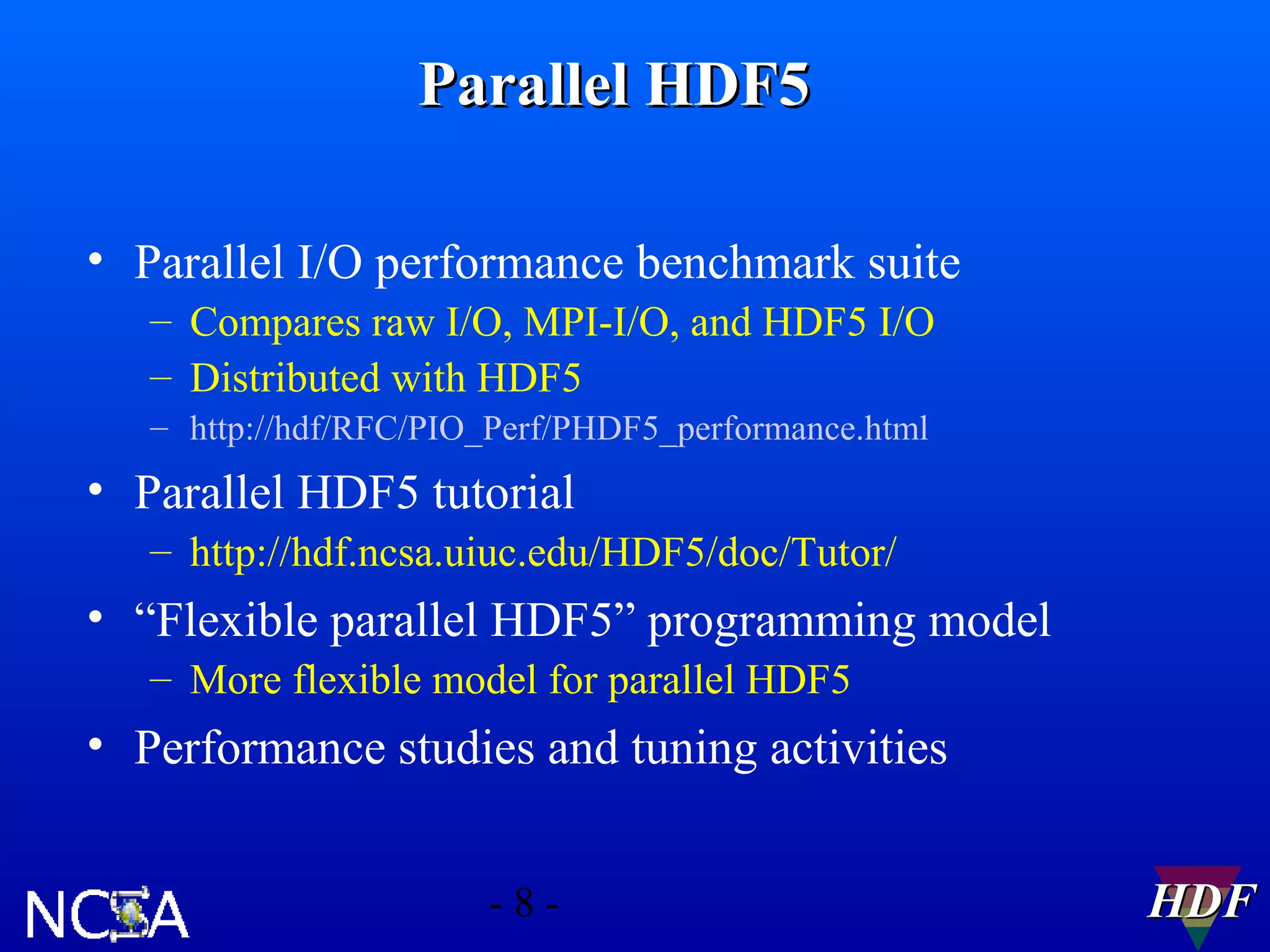 Parallel HDF5
• Parallel I/O performance benchmark suite
– Compares raw I/O, MPI-I/O, and HDF5 I/O
– Distributed with HDF5
– http://hdf/RFC/PIO_Perf/PHDF5_performance.html

• Parallel HDF5 tutorial
– http://hdf.ncsa.uiuc.edu/HDF5/doc/Tutor/

• “Flexible parallel HDF5” programming model
– More flexible model for parallel HDF5

• Performance studies and tuning activities
-8-

HDF

 