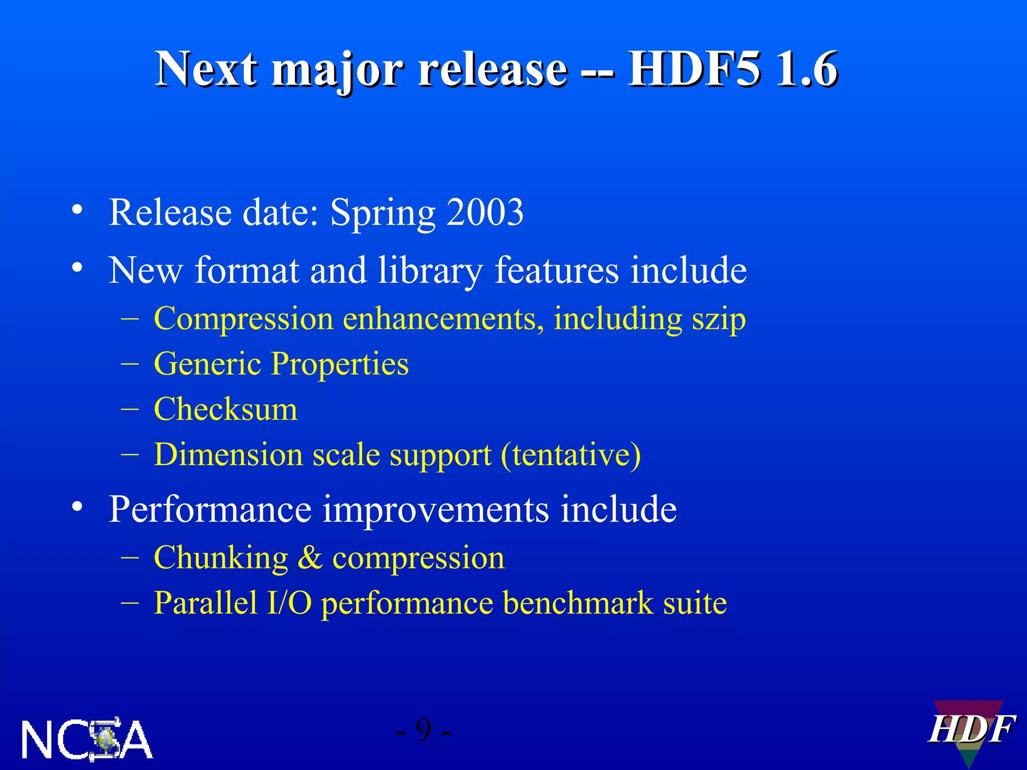 Next major release -- HDF5 1.6
• Release date: Spring 2003
• New format and library features include
–
–
–
–

Compression enhancements, including szip
Generic Properties
Checksum
Dimension scale support (tentative)

• Performance improvements include
– Chunking & compression
– Parallel I/O performance benchmark suite

-9-

HDF

 