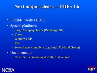 Next major release -- HDF5 1.6
• Flexible parallel HDF5
• Special platforms
–
–
–
–
–

Large Compaq cluster (Pittsburgh SC)
Crays
Windows XP
Mac
Several new compilers (e.g. Intel, Portland Group)

• Documentation
– New User’s Guide-good draft, first version

- 10 -

HDF

 
