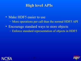 High level APIs
• Make HDF5 easier to use
– More operations per call than the normal HDF5 API

• Encourage standard ways to store objects
– Enforce standard representation of objects in HDF5

- 11 -

HDF

 