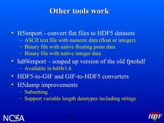Other tools work
• H5import - convert flat files to HDF5 datasets
– ASCII text file with numeric data (float or integer)
– Binary file with native floating point data
– Binary file with native integer data

• hdf4import – souped up version of the old fptohdf
– Available in hdf4r1.6

• HDF5-to-GIF and GIF-to-HDF5 converters
• H5dump improvements
– Subsetting
– Support variable length datatypes including strings
- 17 -

HDF

 