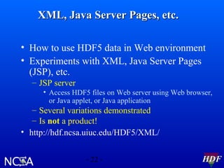 XML, Java Server Pages, etc.
• How to use HDF5 data in Web environment
• Experiments with XML, Java Server Pages
(JSP), etc.
– JSP server
• Access HDF5 files on Web server using Web browser,
or Java applet, or Java application

– Several variations demonstrated
– Is not a product!
• http://hdf.ncsa.uiuc.edu/HDF5/XML/
- 22 -

HDF

 