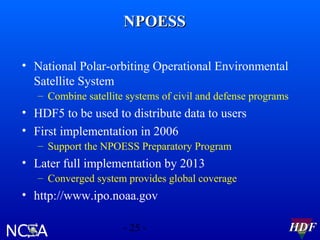 NPOESS
• National Polar-orbiting Operational Environmental
Satellite System
– Combine satellite systems of civil and defense programs

• HDF5 to be used to distribute data to users
• First implementation in 2006
– Support the NPOESS Preparatory Program

• Later full implementation by 2013
– Converged system provides global coverage

• http://www.ipo.noaa.gov
- 25 -

HDF

 