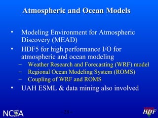 Atmospheric and Ocean Models
•
•

Modeling Environment for Atmospheric
Discovery (MEAD)
HDF5 for high performance I/O for
atmospheric and ocean modeling
– Weather Research and Forecasting (WRF) model
– Regional Ocean Modeling System (ROMS)
– Coupling of WRF and ROMS

•

UAH ESML & data mining also involved
- 28 -

HDF

 