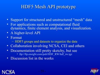 HDF5 Mesh API prototype
• Support for structured and unstructured “mesh” data
• For applications such as computational fluid
dynamics, finite element analysis, and visualization.
• A higher-level API
• Format
– HDF5 groups and datasets to organize the data

• Collaboration involving NCSA, CEI and others
• Documentation still pretty sketchy, but see
• ftp://ftp.ensight.com/pub/HDF_RW/hdf_rw.tgz

• Discussion list in the works
- 29 -

HDF

 