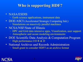 Who is supporting HDF?
• NASA/ESDIS

– Earth science applications, instrument data
• DOE/ASCI (Accelerated Strategic Computing Init.)
– Simulations on massively parallel machines

• NCSA/NSF/State of Illinois

– HPC and Grid data intensive apps, Visualization, user support
– Atmospheric and ocean modeling environments

• DOE Scientific Data Analysis & Computation Program
– High performance I/O R & D

• National Archives and Records Administration
– Small grant to consider HDF5 as an archive format

-3-

HDF

 