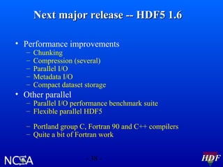 Next major release -- HDF5 1.6
• Performance improvements
–
–
–
–
–

Chunking
Compression (several)
Parallel I/O
Metadata I/O
Compact dataset storage

• Other parallel

– Parallel I/O performance benchmark suite
– Flexible parallel HDF5
– Portland group C, Fortran 90 and C++ compilers
– Quite a bit of Fortran work
- 38 -

HDF

 