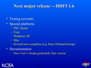 Next major release -- HDF5 1.6
• Testing (several)
• Special platforms
–
–
–
–
–

PSC cluster
Cray
Windows XP
Mac
Several new compilers (e.g. Intel, Portland Group)

• Documentation
– New User’s Guide-good draft, first version

- 39 -

HDF

 